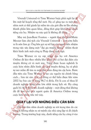 n

QUY LUÊÅT 6: CHUYÏÍN TAÃI TÊÌM NHÒN CUÃA DOANH NGHIÏÅP

ch
24
h.v

Vivendi Universal vaâ Time Warner buöåc phaãi ngöìi laåi àïí
lïn möåt kïë hoaåch töíng thïí múái. Hoå cöë gùæng taåo ra möåt têìm
nhòn múái coá thïí giaânh laåi niïìm tin cuãa giúái àêìu tû lêîn nhûäng
thaânh phêìn liïn quan khaác, àöìng thúâi giuáp khöi phuåc danh
tiïëng cuãa hoå. Nhiïåm vuå naây quaã laâ khöng dïî daâng.

May maâ Jean-Reneá Fourtou – ngûúâi thay thïë Jean-Marie
Messier laâm chuã tõch cuãa Vivendi Universal – coân súám hiïíu
ra laâ nïn laâm gò. Öng kïu goåi sûå nöî lûåc cuãa ngûúâi tiïìn nhiïåm
trong viïåc xêy dûång möåt “àaåi gia truyïìn thöng” nhùçm thoaát
khoãi hònh aãnh möåt cöng ty Phaáp àang ngaái nguã.

p:/
/f

oru

m.
te

Time Warner vaâ vuå saáp nhêåp cuãa hoå vúái America
Online àaä keáo theo nhiïìu khoá khùn cho caã hai àaåi diïån cuãa
truyïìn thöng cuä vaâ múái naây. Tûâng àûúåc hoan nghïnh laâ
cuöåc hön nhên àiïín hònh cuãa giúái truyïìn thöng, hoå seä phaãi
tûå moâ mêîm àïí tòm ra möåt têìm nhòn àaáng tin cêåy hún. Bûúác
àêìu tiïn cuãa Time Warner laâ taåo caác nguöìn taâi chñnh bùçng
caách... baán taâi saãn. Caác cöí àöng coá thïí hiïíu àûúåc khi nùm
2002 hoå baáo caáo löî roâng 98,7 tó àö-la. Àoá laâ con söë thua löî
doanh nghiïåp haâng nùm lúán nhêët trong lõch sûã. Hoå cuäng
gaåch boã AOL khoãi tïn doanh nghiïåp – möåt àöång thaái khöng
àuã àïí laâm cho moåi ngûúâi quïn ài America Online trong
cuöåc hön nhên trùæc trúã naây.

QUAY LAÅI VÚÁI NHÛÄNG ÀIÏÌU CÙN BAÃN

htt

Àöi khi têìm nhòn doanh nghiïåp xa rúâi troång têm do caác
cöng ty khöng nhêån ra sûá mïånh cuãa nhaâ saáng lêåp vaâ ài chïåch
hûúáng. Trong trûúâng húåp naây, danh tiïëng cuãa hoå cuäng úã vaâo
181

 