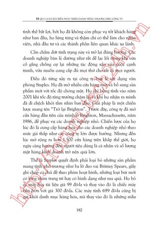 n

18 QUY LUÊÅT BÊËT BIÏËN PHAÁT TRIÏÍN DANH TIÏËNG THÛÚNG HIÏÅU CÖNG TY

ch
24
h.v

tònh thïë bêët lúåi, búãi hoå àaä khöng coân phuåc vuå töët khaách haâng
nhû ban àêìu, hoå luáng tuáng vaâ thêåm chñ coá thïí laâm cho nhên
viïn, nhaâ àêìu tû vaâ caác thaânh phêìn liïn quan khaác xa laánh.

Cêìn chêëm dûát tònh traång naây vaâ trúã laåi àuáng hûúáng. Caác
doanh nghiïåp baán leã dûúâng nhû rêët dïî laåc löëi trong khi vûâa
cöë gùæng chöëng cûå laåi nhûäng taác àöång xêëu cuãa cuöåc caånh
tranh, vûâa muöën cung cêëp àuã moåi thûá cho têët caã moåi ngûúâi.

p:/
/f

oru

m.
te

Àiïìu àoá tûâng xaãy ra taåi cöng ty baán leã vêåt duång vùn
phoâng Staples. Hoå àaä múã nhiïìu cûãa haâng múái vaâ böí sung saãn
phêím múái vúái töëc àöå choáng mùåt. Hoå chó bûâng tónh vaâo nùm
2001 khi töëc àöå tùng trûúãng chêåm laåi vaâ khi hoå nhêån ra mònh
àaä ài chïåch khoãi têìm nhòn ban àêìu. Giaãi phaáp laâ möåt chiïën
lûúåc mang tïn “Trúã laåi Brighton”. Trûúác àêy, cöng ty àaä múã
cûãa haâng àêìu tiïn cuãa mònh úã Brighton, Massachusetts, nùm
1986, àïí phuåc vuå caác doanh nghiïåp nhoã. Chiïën lûúåc cuãa hoå
luác àoá laâ cung cêëp haâng hoáa cho caác doanh nghiïåp nhoã theo
mûác giaá thêëp nhû caác cöng ty lúán àûúåc hûúãng. Nhûng àïën
luác múã röång ra hún 1.500 cûãa haâng trïn khùæp thïë giúái, hoå
ngaây caâng hûúáng àïën ngûúâi tiïu duâng laâ caá nhên vaâ söë lûúång
mùåt haâng kinh doanh trúã nïn quaá lúán.

htt

Thïë laâ Staples quyïët àõnh phaãi loaåi boã nhûäng saãn phêím
mang tñnh phö trûúng nhû ba lö àeo vai Britney Spears, giêëy
ghi cheáp coá chuã àïì theo phim hoaåt hònh, nhûäng loaåi buát múái
coá löng chim trang trñ hay coá hònh daång nhû rau quaã. Hoå boã
caã maáy huãy taâi liïåu giaá 99 àö-la vaâ thay vaâo àoá laâ chiïëc maáy
bïìn hún vúái giaá 300 àö-la. Caác maáy tñnh 699 àö-la cuäng bõ
gaåt khoãi danh muåc haâng hoáa, maâ thay vaâo àoá laâ nhûäng mêîu
182

 