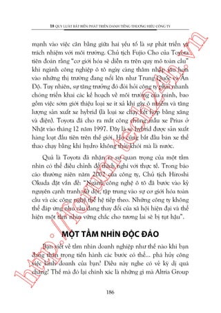 n

18 QUY LUÊÅT BÊËT BIÏËN PHAÁT TRIÏÍN DANH TIÏËNG THÛÚNG HIÏÅU CÖNG TY

m.
te

ch
24
h.v

maånh vaâo viïåc cên bùçng giûäa hai yïëu töë laâ sûå phaát triïín vaâ
traách nhiïåm vúái möi trûúâng. Chuã tõch Fujio Cho cuãa Toyota
tiïn àoaán rùçng “cú giúái hoáa seä diïîn ra trïn quy mö toaân cêìu”
khi ngaânh cöng nghiïåp ö tö ngaây caâng thêm nhêåp sêu hún
vaâo nhûäng thõ trûúâng àang nöíi lïn nhû Trung Quöëc vaâ ÊËn
Àöå. Tuy nhiïn, sûå tùng trûúãng àoá àoâi hoãi cöng ty phaãi nhanh
choáng triïín khai caác kïë hoaåch vïì möi trûúâng cuãa mònh, bao
göìm viïåc súám giúái thiïåu loaåi xe ñt xaã khñ gêy ö nhiïîm vaâ tùng
lûúång saãn xuêët xe hybrid (laâ loaåi xe chaåy kïët húåp bùçng xùng
vaâ àiïån). Toyota àaä cho ra mùæt cöng chuáng mêîu xe Prius úã
Nhêåt vaâo thaáng 12 nùm 1997. Àêy laâ xe hybrid àûúåc saãn xuêët
haâng loaåt àêìu tiïn trïn thïë giúái. Hoå cuäng bùæt àêìu baán xe thïí
thao chaåy bùçng khñ hydro khöng thaãi khoái maâ laâ nûúác.

p:/
/f

oru

Quaã laâ Toyota àaä nhêån ra sûå quan troång cuãa möåt têìm
nhòn coá thïí àiïìu chónh àïí thñch nghi vúái thûåc tïë. Trong baáo
caáo thûúâng niïn nùm 2002 cuãa cöng ty, Chuã tõch Hiroshi
Okuda àùåt vêën àïì: “Ngaânh cöng nghïå ö tö àaä bûúác vaâo kyã
nguyïn caånh tranh dûä döåi, têåp trung vaâo sûå cú giúái hoáa toaân
cêìu vaâ caác cöng nghïå thïë hïå tiïëp theo. Nhûäng cöng ty khöng
thïí àaáp ûáng nhu cêìu àang thay àöíi cuãa xaä höåi hiïån àaåi vaâ thïí
hiïån möåt têìm nhòn vûäng chùæc cho tûúng lai seä bõ tuåt hêåu”.

MÖÅT TÊÌM NHÒN ÀÖÅC ÀAÁO

htt

Baån viïët vïì têìm nhòn doanh nghiïåp nhû thïë naâo khi baån
àang thêån troång tiïën haânh caác bûúác coá thïí... phaá huãy cöng
viïåc kinh doanh cuãa baån? Àiïìu naây nghe coá veã kyâ dõ quaá
chùng? Thïë maâ àoá laåi chñnh xaác laâ nhûäng gò maâ Altria Group
186

 