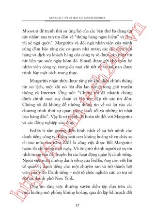 n

QUY LUÊÅT 1: TÖËI ÀA HOÁA TAÂI SAÃN GIAÁ TRÕ NHÊËT

ch
24
h.v

Missouri àïí tranh thuã sûå uãng höå cuãa caác bïn thûá ba àaáng tin
cêåy nhùçm xua tan tin àöìn vïì “thuâng haâng nguy hiïím” vaâ “tay
taâi xïë nguã quïn”. Margaritis vaâ àöåi nguä nhên viïn cuãa mònh
cuäng àaãm baão rùçng caác cú quan nhaâ nûúác, caác àaåi diïån baán
haâng vaâ dõch vuå khaách haâng cuãa cöng ty seä àûúåc cêåp nhêåt tin
tûác liïn tuåc suöët ngaây höm àoá. E-mail àûúåc gûãi cho toaân böå
nhên viïn cöng ty, trong àoá moåi chi tiïët vïì vuå tai naån àûúåc
trònh baây möåt caách trung thûåc.

oru

m.
te

Margaritis nhêån thûác àûúåc rùçng rêët khoá àiïìu chónh thöng
tin sai lïåch, möåt khi noá bùæt àêìu lan röång trong giúái truyïìn
thöng vaâ Internet. Öng noái: “Chuáng töi àaä nhanh choáng
àñnh chñnh moåi suy àoaán vaâ lêåp tûác dêåp tùæt caác tin àöìn.
Chuáng töi àaä khöng àïí nhûäng thöng tin vïì noá loåt vaâo caác
chûúng trònh thúâi sûå quan troång buöíi töëi vaâ nhûäng túâ nhêåt
baáo haâng àêìu”. Vêåy laâ sûá mïånh àaä hoaân têët àöëi vúái Margaritis
vaâ caác àöìng nghiïåp cuãa öng.

htt

p:/
/f

FedEx laâ têëm gûúng àiïín hònh nhêët vïì sûå hïët mònh cho
danh tiïëng cöng ty. Kiïím soaát cún khuãng hoaãng vïì vuå chaáy xe
taãi vaâo muâa thu nùm 2002 laâ cöng viïåc àûúåc Bill Margaritis
hoaân têët chó trong möåt ngaây. Vaâ öng trúã thaânh ngûúâi coá uy tñn
nhêët trong vêën àïì truyïìn baá caác hoaåt àöång quaãn lyá danh tiïëng.
Ngoaâi viïåc nuöi dûúäng danh tiïëng cuãa FedEx, öng coân viïët baâi
vïì quaãn lyá danh tiïëng cho möåt chuyïn san vaâ trúã thaânh höåi
viïn cuãa Viïån Danh tiïëng – möåt töí chûác nghiïn cûáu coá truå súã
àùåt taåi thaânh phöë New York.

Öng tin rùçng viïåc thûúâng xuyïn diïîn têåp dûåa trïn caác
tònh huöëng mö phoãng khuãng hoaãng, qua àoá lêåp kïë hoaåch àöëi
17

 