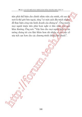 n

18 QUY LUÊÅT BÊËT BIÏËN PHAÁT TRIÏÍN DANH TIÏËNG THÛÚNG HIÏÅU CÖNG TY

htt

p:/
/f

oru

m.
te

ch
24
h.v

tiïn phaãi thïí hiïån cho chñnh nhên viïn cuãa mònh, röìi sau àoá
múái laâ thïë giúái bïn ngoaâi, rùçng “coá möåt caách àêìy traách nhiïåm
àïí thûåc hiïån cöng viïåc kinh doanh cuãa chuáng ta”. Öng muöën
moåi ngûúâi trûúác tiïn phaãi hoaâi nghi vò têìm nhòn naây quaá
khaác thûúâng. Öng noái: “Viïåc laâm cho moåi ngûúâi hiïíu vaâ tin
tûúãng chuáng töi coân khoá khùn hún rêët nhiïìu so vúái viïåc cöí
xuáy tñch cûåc hún cho caác chûúng trònh chöëng huát thuöëc”.

188

 