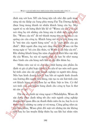 n

18 QUY LUÊÅT BÊËT BIÏËN PHAÁT TRIÏÍN DANH TIÏËNG THÛÚNG HIÏÅU CÖNG TY

m.
te

ch
24
h.v

àònh naây vúái hún 500 cûãa haâng tiïån ñch nhoã àùåt caånh traåm
xùng raãi raác khùæp caác bang phña trung Àaåi Têy Dûúng àaä lêëy
àûúåc loâng trung thaânh tûâ nhiïìu khaách haâng cuãa hoå. Moåi
ngûúâi toã ra rêët hûáng khúãi khi kïí vïì “Wawa cuãa töi”, vaâ coân
noái rùçng hoå túái nhûäng cûãa haâng naây ñt nhêët möîi ngaây möåt
lêìn. “Wawa cuãa töi” àaä trúã thaânh troång têm trong têët caã caác
quaãng caáo cuãa cöng ty. Khaách haâng mö taã caác cûãa haâng naây
laâ “traái tim cuãa ngûúâi haâng xoám” vaâ laâ “möåt phêìn cuãa gia
àònh”. Möåt ngûúâi àaân öng noái rùçng öng àïën Wawa vaâi lêìn
trong ngaây vò “töi coân àöåc thên, vaâ Wawa laâ caái bïëp cuãa töi”.
Khi nhûäng khaách haâng lêu nùm chuyïín ài khoãi khu vûåc tiïëp
thõ cuãa Wawa, hoå naâi nó ngûúâi thên vaâ baån beâ nhúá mang
theo baánh cuãa cûãa haâng möîi khi coá dõp àïën thùm hoå.

p:/
/f

oru

Nhên viïn vui veã vaâ chu àaáo, chêët lûúång saãn phêím öín
àõnh vaâ giaá caã phuâ húåp chñnh laâ ba yïëu töë taåo nïn möëi quan
hïå tònh caãm sêu sùæc giûäa doanh nghiïåp vaâ ngûúâi tiïu duâng.
Nïëu baån kinh doanh baán leã hay bêët cûá ngaânh kinh doanh
naâo hûúáng àïën ngûúâi tiïu duâng, viïåc taåo ra sûác huát tònh caãm
vúái khaách haâng coá thïí àem laåi sûå khaác biïåt to lúán. Coá thïí
noái tònh caãm maâ khaách haâng daânh cho cöng ty baån laâ thûá
taâi saãn vö giaá.

htt

Àùåt truå súã chñnh taåi vuâng ngoaåi ö Philadelphia, Wawa àaä
xêy dûång àûúåc danh tiïëng töët cho möåt ngaânh cöng nghiïåp
thûúâng liïn quan àïën caác thanh thiïëu niïn öìn aâo, hay la caâ vaâ
thêåm chñ caã nhûäng vuå cûúáp coá vuä trang. Cuäng giöëng nhû caác
cûãa haâng khaác, Wawa phaãi àöëi mùåt vúái nhûäng tin tûác khöng
mêëy hay ho lan truyïìn khùæp thiïn haå sau khi hai nhên viïn
190

 