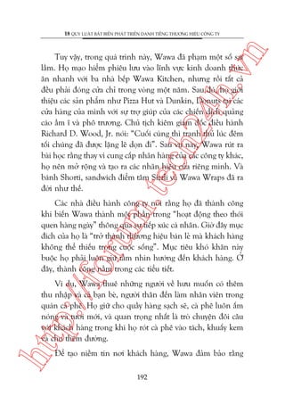 n

18 QUY LUÊÅT BÊËT BIÏËN PHAÁT TRIÏÍN DANH TIÏËNG THÛÚNG HIÏÅU CÖNG TY

m.
te

ch
24
h.v

Tuy vêåy, trong quaá trònh naây, Wawa àaä phaåm möåt söë sai
lêìm. Hoå maåo hiïím phiïu lûu vaâo lônh vûåc kinh doanh thûác
ùn nhanh vúái ba nhaâ bïëp Wawa Kitchen, nhûng röìi têët caã
àïìu phaãi àoáng cûãa chó trong voâng möåt nùm. Sau àoá, hoå giúái
thiïåu caác saãn phêím nhû Pizza Hut vaâ Dunkin, Donuts taåi caác
cûãa haâng cuãa mònh vúái sûå trúå giuáp cuãa caác chiïën dõch quaãng
caáo êìm ô vaâ phö trûúng. Chuã tõch kiïm giaám àöëc àiïìu haânh
Richard D. Wood, Jr. noái: “Cuöëi cuâng thò tranh thuã luác àïm
töëi chuáng àaä àûúåc lùång leä doån ài”. Sau vuå naây, Wawa ruát ra
baâi hoåc rùçng thay vò cung cêëp nhaän haâng cuãa caác cöng ty khaác,
hoå nïn múã röång vaâ taåo ra caác nhaän hiïåu cuãa riïng mònh. Vaâ
baánh Shorti, sandwich àiïím têm Sizzli vaâ Wawa Wraps àaä ra
àúâi nhû thïë.

p:/
/f

oru

Caác nhaâ àiïìu haânh cöng ty noái rùçng hoå àaä thaânh cöng
khi biïën Wawa thaânh möåt phêìn trong “hoaåt àöång theo thoái
quen haâng ngaây” thöng qua sûå tiïëp xuác caá nhên. Giúâ àêy muåc
àñch cuãa hoå laâ “trúã thaânh thûúng hiïåu baán leã maâ khaách haâng
khöng thïí thiïëu trong cuöåc söëng”. Muåc tiïu khoá khùn naây
buöåc hoå phaãi luön giûä têìm nhòn hûúáng àïën khaách haâng. ÚÃ
àêy, thaânh cöng nùçm trong caác tiïíu tiïët.

htt

Vñ duå, Wawa thuï nhûäng ngûúâi vïì hûu muöën coá thïm
thu nhêåp vaâ caã baån beâ, ngûúâi thên àïën laâm nhên viïn trong
quaán caâ phï. Hoå giûä cho quêìy haâng saåch seä, caâ phï luön êëm
noáng vaâ tûúi múái, vaâ quan troång nhêët laâ troâ chuyïån àöi cêu
vúái khaách haâng trong khi hoå roát caâ phï vaâo taách, khuêëy kem
vaâ cho thïm àûúâng.
Àïí taåo niïìm tin núi khaách haâng, Wawa àaãm baão rùçng
192

 