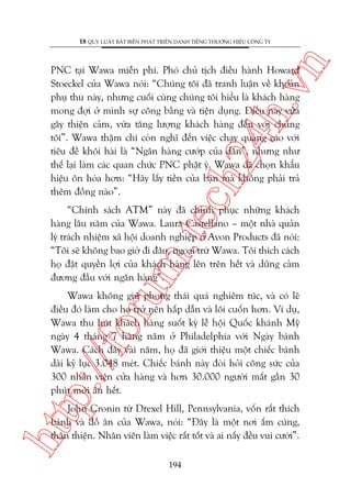 n

18 QUY LUÊÅT BÊËT BIÏËN PHAÁT TRIÏÍN DANH TIÏËNG THÛÚNG HIÏÅU CÖNG TY

ch
24
h.v

PNC taåi Wawa miïîn phñ. Phoá chuã tõch àiïìu haânh Howard
Stoeckel cuãa Wawa noái: “Chuáng töi àaä tranh luêån vïì khoaãn
phuå thu naây, nhûng cuöëi cuâng chuáng töi hiïíu laâ khaách haâng
mong àúåi úã mònh sûå cöng bùçng vaâ tiïån duång. Àiïìu naây vûâa
gêy thiïån caãm, vûâa tùng lûúång khaách haâng àïën vúái chuáng
töi”. Wawa thêåm chñ coân nghô àïën viïåc chaåy quaãng caáo vúái
tiïu àïì khöi haâi laâ “Ngên haâng cûúáp cuãa dên”, nhûng nhû
thïë laåi laâm caác quan chûác PNC phêåt yá. Wawa àaä choån khêíu
hiïåu ön hoâa hún: “Haäy lêëy tiïìn cuãa baån maâ khöng phaãi traã
thïm àöìng naâo”.

oru

m.
te

“Chñnh saách ATM” naây àaä chinh phuåc nhûäng khaách
haâng lêu nùm cuãa Wawa. Laura Castellano – möåt nhaâ quaãn
lyá traách nhiïåm xaä höåi doanh nghiïåp úã Avon Products àaä noái:
“Töi seä khöng bao giúâ ài àêu, ngoaåi trûâ Wawa. Töi thñch caách
hoå àùåt quyïìn lúåi cuãa khaách haâng lïn trïn hïët vaâ duäng caãm
àûúng àêìu vúái ngên haâng”.

p:/
/f

Wawa khöng giûä phong thaái quaá nghiïm tuác, vaâ coá leä
àiïìu àoá laâm cho hoå trúã nïn hêëp dêîn vaâ löi cuöën hún. Vñ duå,
Wawa thu huát khaách haâng suöët kyâ lïî höåi Quöëc khaánh Myä
ngaây 4 thaáng 7 haâng nùm úã Philadelphia vúái Ngaây baánh
Wawa. Caách àêy vaâi nùm, hoå àaä giúái thiïåu möåt chiïëc baánh
daâi kyã luåc 3.048 meát. Chiïëc baánh naây àoâi hoãi cöng sûác cuãa
300 nhên viïn cûãa haâng vaâ hún 30.000 ngûúâi mêët gêìn 30
phuát múái ùn hïët.

htt

John Cronin tûâ Drexel Hill, Pennsylvania, vöën rêët thñch
baánh vaâ àöì ùn cuãa Wawa, noái: “Àêy laâ möåt núi êëm cuáng,
thên thiïån. Nhên viïn laâm viïåc rêët töët vaâ ai nêëy àïìu vui cûúâi”.
194

 