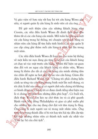 n

QUY LUÊÅT 7: TAÅO SÛÁC HUÁT TÒNH CAÃM

ch
24
h.v

Võ giaáo viïn vïì hûu naây rêët hay lui túái cûãa haâng Wawa gêìn
nhaâ, vò ngûúâi quaãn lyá cûãa haâng laâ sinh viïn cuä cuãa öng.

Àïí giûä möëi thiïån caãm cuãa nhûäng khaách haâng nhû
Cronin, caác nhaâ àiïìu haânh Wawa àaä daânh thúâi gian àïën
thùm têët caã caác cûãa haâng cuãa mònh. Möîi tuêìn hoå gheá qua möåt
vaâi cûãa haâng trong hïå thöëng, troâ chuyïån vúái khaách haâng vaâ
nhên viïn cûãa haâng àïí tòm hiïíu tònh hònh. Caác nhaâ quaãn lyá
cao cêëp cuäng gheá thùm möîi cûãa haâng ñt nhêët hai lêìn trong
möåt nùm.

htt

p:/
/f

oru

m.
te

Caác nhaâ àiïìu haânh Wawa àaä loan tin cho toaân hïå thöëng
vïì möåt kiïíu tai naån àang gia tùng laâ xe húi cuãa khaách haâng
cûá chaåy xö vaâo mùåt trûúác cûãa haâng. Nhùçm thïí hiïån sûå quan
têm àöëi vúái an nguy cuãa khaách haâng vaâ nhên viïn, Wawa
trang bõ thïm cho têët caã caác cûãa haâng cuãa mònh nhûäng têëm
raâo chùæn àïí ngùn xe húi mêët àaâ lao vaâo cûãa haâng. Giaám àöëc
àiïìu haânh Richard Wood noái: “Chuáng töi phaãi chûáng kiïën
caãnh xe töng vaâo cûãa haâng trung bònh möåt lêìn möîi thaáng, vaâ
töi chùæc laâ thïë naâo cuäng seä coá ngûúâi chïët nïëu chuáng töi khöng
coá haânh àöång gò. Chuáng töi coá àûúåc danh tiïëng nhû hiïån nay
laâ vò chuáng töi luön laâm nhûäng àiïìu phuâ húåp”. Coá buöíi töëi,
àñch thên Wood coân keáo xe chúã thûác ùn vaâ caâ phï quanh
Bïånh viïån Nhi àöìng Philadelphia vaâ giao caâ phï miïîn phñ
cho nhûäng bêåc cha meå àang chúâ àúåi vúái têm traång lo lùæng.
Öng cuäng laâ möåt ngûúâi vui veã trong mùæt nhên viïn. Öng
tûâng hoáa trang thaânh àêëu sô boâ toát hay tïn haãi tùåc àïën dûå tiïåc
kïët naåp nhûäng nhên viïn coá thaânh tñch xuêët sùæc nhêët vaâo
“Cêu laåc böå cuãa chuã tõch”.
195

 