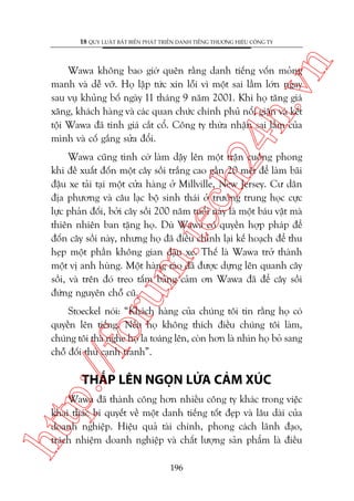 n

18 QUY LUÊÅT BÊËT BIÏËN PHAÁT TRIÏÍN DANH TIÏËNG THÛÚNG HIÏÅU CÖNG TY

ch
24
h.v

Wawa khöng bao giúâ quïn rùçng danh tiïëng vöën moãng
manh vaâ dïî vúä. Hoå lêåp tûác xin löîi vò möåt sai lêìm lúán ngay
sau vuå khuãng böë ngaây 11 thaáng 9 nùm 2001. Khi hoå tùng giaá
xùng, khaách haâng vaâ caác quan chûác chñnh phuã nöíi giêån vaâ kïët
töåi Wawa àaä tñnh giaá cùæt cöí. Cöng ty thûâa nhêån sai lêìm cuãa
mònh vaâ cöë gùæng sûãa àöíi.

oru

m.
te

Wawa cuäng tònh cúâ laâm dêåy lïn möåt trêån cuöìng phong
khi àïì xuêët àöën möåt cêy söìi trùæng cao gêìn 20 meát àïí laâm baäi
àêåu xe taãi taåi möåt cûãa haâng úã Millville, New Jersey. Cû dên
àõa phûúng vaâ cêu laåc böå sinh thaái úã trûúâng trung hoåc cûåc
lûåc phaãn àöëi, búãi cêy söìi 200 nùm tuöíi naây laâ möåt baáu vêåt maâ
thiïn nhiïn ban tùång hoå. Duâ Wawa coá quyïìn húåp phaáp àïí
àöën cêy söìi naây, nhûng hoå àaä àiïìu chónh laåi kïë hoaåch àïí thu
heåp möåt phêìn khöng gian àêåu xe. Thïë laâ Wawa trúã thaânh
möåt võ anh huâng. Möåt haâng raâo àaä àûúåc dûång lïn quanh cêy
söìi, vaâ trïn àoá treo têëm baãng caãm ún Wawa àaä àïí cêy söìi
àûáng nguyïn chöî cuä.

p:/
/f

Stoeckel noái: “Khaách haâng cuãa chuáng töi tin rùçng hoå coá
quyïìn lïn tiïëng. Nïëu hoå khöng thñch àiïìu chuáng töi laâm,
chuáng töi thaâ nghe hoå la toaáng lïn, coân hún laâ nhòn hoå boã sang
chöî àöëi thuã caånh tranh”.

THÙÆP LÏN NGOÅN LÛÃA CAÃM XUÁC

htt

Wawa àaä thaânh cöng hún nhiïìu cöng ty khaác trong viïåc
khai thaác bñ quyïët vïì möåt danh tiïëng töët àeåp vaâ lêu daâi cuãa
doanh nghiïåp. Hiïåu quaã taâi chñnh, phong caách laänh àaåo,
traách nhiïåm doanh nghiïåp vaâ chêët lûúång saãn phêím laâ àiïìu
196

 