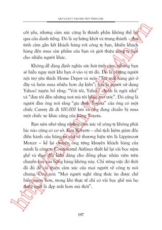 n

QUY LUÊÅT 7: TAÅO SÛÁC HUÁT TÒNH CAÃM

ch
24
h.v

cöët yïëu, nhûng caãm xuác cuäng laâ thaânh phêìn khöng thïí boã
qua cuãa danh tiïëng. Àoá laâ sûå hûáng khúãi vaâ trung thaânh – thûá
tònh caãm gùæn kïët khaách haâng vúái cöng ty baån, khiïën khaách
haâng àïën mua saãn phêím cuãa baån vaâ giúái thiïåu cöng ty baån
cho nhiïìu ngûúâi khaác.

m.
te

Khöng dïî daâng àõnh nghôa sûác huát tònh caãm, nhûng baån
seä hiïíu ngay möåt khi baån úã vaâo võ trñ àoá. Àoá laâ nhûäng ngûúâi
nöåi trúå yïu thñch Home Depot vaâ noái: “Töi mêët haâng giúâ úã
àêy vaâ luön mua nhiïìu hún dûå kiïën”; hay laâ ngûúâi sûã duång
Yahoo! tuyïn böë rùçng: “Vúái töi, Yahoo! chñnh laâ ngöi nhaâ”
vaâ “àûa töi àïën nhûäng núi maâ töi hùçng mú ûúác”. Àoá cuäng laâ
ngûúâi àaân öng noái rùçng “gia àònh Toyota” cuãa öng coá möåt
chiïëc Camry àaä ài 100.000 km vaâ öng àang chuêín bõ mua
möåt chiïëc xe khaác cuäng cuãa haäng Toyota.

htt

p:/
/f

oru

Baån nïn nhúá rùçng nhûäng caãm xuác vïì cöng ty khöng phaãi
luác naâo cuäng coá cú súã. Ken Roberts – chuã tõch kiïm giaám àöëc
àiïìu haânh cuãa haäng tû vêën vïì thûúng hiïåu tïn laâ Lippincott
Mercer – kïí laåi chuyïån öng tûâng khuyïn khaách haâng cuãa
mònh laâ cöng ty Continental Airlines thiïët kïë laåi vaãi boåc nïåm
ghïë vaâ thay àöíi kiïíu daáng cho àöìng phuåc nhên viïn trïn
chuyïën bay cuãa haäng haâng khöng naây. Chó riïng viïåc àoá thöi
àaä àuã àïí caãi thiïån caãm xuác cuãa moåi ngûúâi vïì cöng ty noái
chung. Öng noái: “Moåi ngûúâi nghô rùçng thûác ùn àûúåc chïë
biïën ngon hún, trong khi thûåc tïë chó coá vaãi boåc ghïë maâ hoå
àang ngöìi laâ àeåp mùæt hún maâ thöi”.

197

 