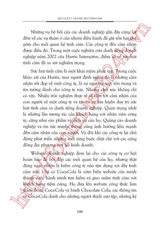 n

QUY LUÊÅT 7: TAÅO SÛÁC HUÁT TÒNH CAÃM

ch
24
h.v

Nhûäng vuå bï böëi cuãa caác doanh nghiïåp gêìn àêy cuâng lúâi
àöìn vïì caác vuå tham ö cuãa nhoám àiïìu haânh àaä gêy töín haåi ghï
gúám cho möëi quan hïå tònh caãm. Caác cöng ty àïìu caãm nhêån
àûúåc àiïìu àoá. Trong möåt cuöåc nghiïn cûáu danh tiïëng doanh
nghiïåp nùm 2002 cuãa Harris Interactive, àiïím söë vïì sûác huát
tònh caãm àaä sa suát nghiïm troång.

oru

m.
te

Sûác huát tònh caãm laâ möåt khaái niïåm phûác taåp. Trong cuöåc
khaão saát cuãa Harris, moåi ngûúâi àõnh nghôa àoá laâ nhûäng caãm
nhêån töët àeåp vïì möåt cöng ty, laâ sûå ngûúäng möå, tön troång vaâ
tin tûúãng daânh cho cöng ty naây. Nhûng caãm xuác khöng chó
coá vêåy. Nhiïìu traãi nghiïåm thûåc tïë seä dêîn túái caãm nhêån cuãa
con ngûúâi vïì möåt cöng ty vaâ taåo ra sûå lûu luyïën duy trò sûác
huát tònh caãm vaâ danh tiïëng doanh nghiïåp. Quan troång nhêët
laâ nhûäng lêìn tûúng taác cuãa khaách haâng vúái nhên viïn cöng
ty, cuäng nhû saãn phêím vaâ dõch vuå cuãa hoå. Quaãng caáo doanh
nghiïåp vaâ tin tûác truyïìn thöng cuäng aãnh hûúãng khaá maånh
àïën caãm nhêån cuãa con ngûúâi. Vaâ àöi khi caác cöng ty laåi chuã
àöång phaát triïín nhûäng möëi raâng buöåc chùåt cheä vúái caác cöång
àöìng àõa phûúng núi hoå kinh doanh.

htt

p:/
/f

Website doanh nghiïåp àem laåi cho caác cöng ty cú höåi
hoaân haão àïí böìi àùæp caác möëi quan hïå cuãa hoå, nhûng thêåt
àaáng ngaåc nhiïn laâ hiïëm cöng ty naâo têån duång súåi dêy tònh
caãm naây. Chó coá Coca-Cola laâ súám biïën website cuãa mònh
thaânh cuöåc haânh trònh tòm kiïëm vaâ gieo mêìm tònh caãm vúái
khaách haâng tiïìm nùng. Hoå àûa lïn website cöng thûác laâm
giùm- böng Coca-Cola vaâ baánh Chocolate Cola, caác thöng tin
vïì Coca-Cola daânh cho nhûäng ngûúâi thñch sûu têåp, nhûäng kyá
199

 