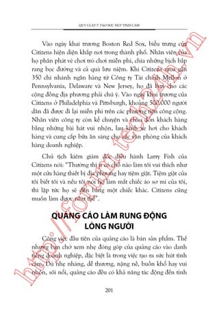 n

QUY LUÊÅT 7: TAÅO SÛÁC HUÁT TÒNH CAÃM

m.
te

ch
24
h.v

Vaâo ngaây khai trûúng Boston Red Sox, biïíu trûng cuãa
Citizens hiïån diïån khùæp núi trong thaânh phöë. Nhên viïn cuãa
hoå phên phaát veá chúi troâ chúi miïîn phñ, chia nhûäng bõch bùæp
rang boåc àûúâng vaâ caã quaâ lûu niïåm. Khi Citizens mua gêìn
350 chi nhaánh ngên haâng tûâ Cöng ty Taâi chñnh Mellon úã
Pennsylvania, Delaware vaâ New Jersey, hoå àaä laâm cho caác
cöång àöìng àõa phûúng phaãi chuá yá. Vaâo ngaây khai trûúng cuãa
Citizens úã Philadelphia vaâ Pittsburgh, khoaãng 500.000 ngûúâi
dên àaä àûúåc ài laåi miïîn phñ trïn caác phûúng tiïån cöng cöång.
Nhên viïn cöng ty coân kïí chuyïån vaâ chaâo àoán khaách haâng
bùçng nhûäng baâi haát vui nhöån, lau kñnh xe húi cho khaách
haâng vaâ cung cêëp bûäa ùn saáng cho caác vùn phoâng cuãa khaách
haâng doanh nghiïåp.

oru

Chuã tõch kiïm giaám àöëc àiïìu haânh Larry Fish cuãa
Citizens noái: “Thûúâng thò ñt coá chöî naâo laâm töi vui thñch nhû
möåt cûãa haâng thiïët bõ àõa phûúng hay tiïåm giùåt. Tiïåm giùåt cuãa
töi biïët töi vaâ nïëu töi noái hoå laâm mêët chiïëc aáo sú mi cuãa töi,
thò lêåp tûác hoå seä àïìn bùçng möåt chiïëc khaác. Citizens cuäng
muöën laâm àûúåc nhû thïë”.

p:/
/f

QUAÃNG CAÁO LAÂM RUNG ÀÖÅNG
LOÂNG NGÛÚÂI

htt

Cöng viïåc àêìu tiïn cuãa quaãng caáo laâ baán saãn phêím. Thïë
nhûng baån chúá xem nheå àoáng goáp cuãa quaãng caáo vaâo danh
tiïëng doanh nghiïåp, àùåc biïåt laâ trong viïåc taåo ra sûác huát tònh
caãm. Duâ nheå nhaâng, dïî thûúng, nùång nïì, buöìn khöí hay vui
nhöån, söi nöíi, quaãng caáo àïìu coá khaã nùng taác àöång àïën tònh
201

 