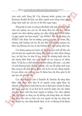 n

18 QUY LUÊÅT BÊËT BIÏËN PHAÁT TRIÏÍN DANH TIÏËNG THÛÚNG HIÏÅU CÖNG TY

ch
24
h.v

caãm möåt caách àaáng kïí. Caác chûúng trònh quaãng caáo cuãa
Eastman Kodak àaä laâm say àùæm ngûúâi xem bùçng cöng nghïå
chuåp aãnh xuêët sùæc cuãa hoå vaâ lúâi thú ngoåt ngaâo.

Àaáng tiïëc laâ möåt söë cöng ty àaä àaánh mêët möëi quan hïå tònh
caãm maâ quaãng caáo cuãa hoå àaä tûâng àem laåi cho hoå. Nhiïìu
ngûúâi coân nhúá nhûäng quaãng caáo nhû chiïën dõch “Tòm kiïëm
vaâ gùåp ngûúâi maâ baån muöën” cuãa AT&T. Duâ danh tiïëng cuãa
AT&T vêîn àûúåc lúåi tûâ nhûäng quaãng caáo êëm aáp trûúác àêy,
nhûng aãnh hûúãng cuãa hoå àaä múâ dêìn khi nhûäng quaãng caáo
hiïån nay khöng coân taåo ra êm hûúãng tònh caãm giöëng nhû vêåy.

oru

m.
te

Caác haäng quaãng caáo luön nöî lûåc tòm moåi caách àïí bùæc cêìu
nöëi túái traái tim ngûúâi tiïu duâng. Hoå thuï caác nhaâ nhên chuãng
hoåc, xaä höåi hoåc vaâ têm lyá hoåc thùm doâ nhûäng tònh caãm êín
sêu trong tiïìm thûác cuãa con ngûúâi vïì caác cöng ty vaâ nhaän
hiïåu. Vñ duå hoå coá thïí nhúâ ngûúâi tiïu duâng viïët möåt... caáo phoá
vïì möåt thûúng hiïåu doanh nghiïåp, röìi sau àoá phên tñch xem
liïåu cöng ty àaä chïët àoá coá àûúåc mö taã laâ coân treã, duäng maänh,
laâ naån nhên cuãa möåt tai naån bi thaãm hay chó àún giaãn laâ àaä
quaá giaâ cöîi vaâ kiïåt sûác.

htt

p:/
/f

Caác nhaâ nghiïn cûáu úã Saatchi & Saatchi àaä tûâng thûåc
hiïån möåt phên tñch têm lyá vïì ngaânh cöng nghïå thûác ùn
nhanh. Dûúâng nhû möåt bûäa ùn cêìn ñt thúâi gian chuêín bõ àûúåc
àùåt haâng qua cûãa söí xe húi laåi laâ möåt kyã niïåm sêu sùæc, thêåm
chñ coân àûúåc nhúá lêu hún ngûúâi ta tûúãng. Caác nhaâ nghiïn
cûáu naây nhêån ra rùçng caác hïå thöëng cûãa haâng thûác ùn nhanh
àaáp ûáng nhu cêìu cú baãn cuãa con ngûúâi vïì viïåc ùn uöëng tûác
thò, khiïën hoå caãm thêëy thaãnh thúi, vö lo vaâ khöng bõ lïå thuöåc
202

 