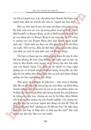 n

QUY LUÊÅT 7: TAÅO SÛÁC HUÁT TÒNH CAÃM

ch
24
h.v

vaâo bêët cûá ngûúâi naâo. Caác nhaâ phên tñch Saatchi kïët luêån: moåi
ngûúâi xem thûác ùn nhanh gêìn nhû laâ “ngûúâi meå thay thïë”.

Khi caác nhaâ têm lyá yïu cêìu möåt nûä nhên viïn ngên haâng
lêëy tñnh caách cuãa caác con vêåt trong phim hoaåt hònh àïí mö taã
McDonald’s vaâ Burger King, cö àaä taã McDonald’s laâ möåt chuá
gaâ con àaáng yïu vaâ Burger King laâ tay meâo laáu caá. Cö cuäng
vñ quaãng caáo cuãa Burger King nhû möåt ngûúâi ngoaâi haânh
tinh vêåy – hònh aãnh maâ theo caác nhaâ têm lyá hoåc laâ rêët àaáng
suy nghô. Àöëi vúái hoå, àiïìu àoá thïí hiïån rùçng ngûúâi tiïu duâng
caãm thêëy xa caách vïì mùåt tònh caãm vúái Burger King.

oru

m.
te

Duâ baån coá tham gia vaâo nhûäng cuöåc thùm doâ têm lyá nhû
thïë hay khöng, thò baån cuäng khöng nïn nghi ngúâ vïì viïåc caác
cöng ty àïìu thaânh cöng ngang nhau trong viïåc thu huát tònh
caãm cuãa khaách haâng. Caác dõch vuå taâi chñnh vaâ cöng nghïå
quaãng caáo coá veã laånh nhaåt vúái khaách haâng, trong khi caác nhaâ
tiïëp thõ saãn phêím tiïu duâng luön tòm ra caách giúái thiïåu nhûäng
quaãng caáo laâm ngûúâi xem xuác àöång.

htt

p:/
/f

Haäy quan saát Johnson & Johnson – möåt cöng ty thûúâng
dêîn àêìu vïì sûác huát tònh caãm trong caác cuöåc khaão saát danh tiïëng
doanh nghiïåp. Duâ phêën röm treã em vaâ caác saãn phêím chùm soác
beá khaác chó chiïëm möåt phêìn nhoã trong doanh thu cuãa Johnson
& John-son ngaây nay, nhûng caác em beá buå bêîm, khaáu khónh
vêîn laâ troång têm quaãng caáo cuãa doanh nghiïåp. Caác quaãng caáo
gêìn àêy tiïëp tuåc mï hoùåc ngûúâi tiïu duâng vúái chuã àïì “Haäy àïí
beá thay àöíi moåi thûá”. Quaãng caáo àoá àùåt cêu hoãi: “Ai nghô rùçng
tònh yïu cuãa baån seä thêëp nhoã vaâ trêìn truåi kia chûá?” khi möåt
ngûúâi meå tùæm cho àûáa con cuãa mònh.
203

 