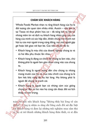 ch
24
h.v

CHÙM SOÁC KHAÁCH HAÂNG

n

QUY LUÊÅT 7: TAÅO SÛÁC HUÁT TÒNH CAÃM

Whole Foods Market nhêån ra rùçng khaách haâng cuãa hoå laâ
àöëi tûúång cêìn quan têm nhiïìu nhêët. Austin – nhaâ baán leã
taåi Texas vïì thûåc phêím hûäu cú – àaä töíng kïët vaâ liïåt kï
nhûäng niïìm tin vïì dõch vuå khaách haâng nhùçm giuáp caác cûãa
haâng cuãa mònh coá sûác hêëp dêîn, khiïën chuáng trúã thaânh núi
höåi tuå cuãa moåi ngûúâi trong cöång àöìng, núi moåi ngûúâi gùåp
gúä hoùåc kïët giao vúái baån beâ. Caác tiïu chuêín àoá laâ:

m.
te

• Khaách haâng laâ maáu thõt cuãa doanh nghiïåp chuáng ta vaâ
caã hai àïìu phuå thuöåc lêîn nhau.

• Khaách haâng laâ àöång cú chñnh àïí chuáng ta laâm viïåc, chûá
khöng phaãi laâ ngûúâi laâm giaán àoaån cöng viïåc cuãa chuáng
ta.

oru

• Khaách haâng laâ ngûúâi mang àïën cho chuáng ta nhûäng
mong muöën cuãa hoå, vaâ muåc tiïu chñnh cuãa chuáng ta laâ
laâm hïët khaã nùng àïí hoå haâi loâng. Hoå khöng phaãi laâ
ngûúâi àïí chuáng ta tranh caäi.

p:/
/f

• Khaách haâng laâ ngûúâi baån coá nhûäng caãm xuác giöëng
chuáng ta. Bêët cûá luác naâo hoå cuäng cêìn àûúåc àöëi xûã lõch
thiïåp vaâ tön troång.

htt

toaân böå tiïìn nïëu khaách haâng “khöng thêëy haâi loâng vïì saãn
phêím”. Cöng ty nhêån ra rùçng chó bùçng caách àöëi xûã àùåc biïåt
vúái khaách haâng vaâ àem laåi nhûäng traãi nghiïåm mua sùæm thuá
võ, hoå seä trúã thaânh nhûäng khaách haâng thên thiïët, vaâ seä àïën
205

 