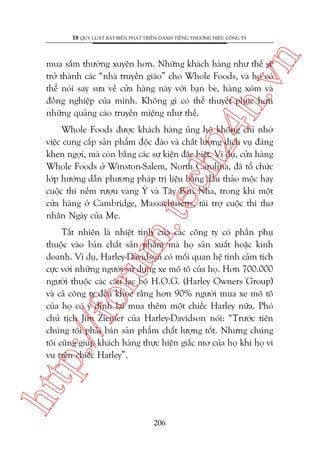 n

18 QUY LUÊÅT BÊËT BIÏËN PHAÁT TRIÏÍN DANH TIÏËNG THÛÚNG HIÏÅU CÖNG TY

ch
24
h.v

mua sùæm thûúâng xuyïn hún. Nhûäng khaách haâng nhû thïë seä
trúã thaânh caác “nhaâ truyïìn giaáo” cho Whole Foods, vaâ hoå coá
thïí noái say sûa vïì cûãa haâng naây vúái baån beâ, haâng xoám vaâ
àöìng nghiïåp cuãa mònh. Khöng gò coá thïí thuyïët phuåc hún
nhûäng quaãng caáo truyïìn miïång nhû thïë.

m.
te

Whole Foods àûúåc khaách haâng uãng höå khöng chó nhúâ
viïåc cung cêëp saãn phêím àöåc àaáo vaâ chêët lûúång dõch vuå àaáng
khen ngúåi, maâ coân bùçng caác sûå kiïån àùåc biïåt. Vñ duå, cûãa haâng
Whole Foods úã Winston-Salem, North Carolina, àaä töí chûác
lúáp hûúáng dêîn phûúng phaáp trõ liïåu bùçng dêìu thaão möåc hay
cuöåc thi nïëm rûúåu vang YÁ vaâ Têy Ban Nha, trong khi möåt
cûãa haâng úã Cambridge, Massachusetts, taâi trúå cuöåc thi thú
nhên Ngaây cuãa Meå.

htt

p:/
/f

oru

Têët nhiïn laâ nhiïåt tònh cuãa caác cöng ty coá phêìn phuå
thuöåc vaâo baãn chêët saãn phêím maâ hoå saãn xuêët hoùåc kinh
doanh. Vñ duå, Harley-Davidson coá möëi quan hïå tònh caãm tñch
cûåc vúái nhûäng ngûúâi sûã duång xe mö tö cuãa hoå. Hún 700.000
ngûúâi thuöåc caác cêu laåc böå H.O.G. (Harley Owners Group)
vaâ caã cöng ty àïìu khoe rùçng hún 90% ngûúâi mua xe mö tö
cuãa hoå coá yá àõnh laåi mua thïm möåt chiïëc Harley nûäa. Phoá
chuã tõch Jim Ziemer cuãa Harley-Davidson noái: “Trûúác tiïn
chuáng töi phaãi baán saãn phêím chêët lûúång töët. Nhûng chuáng
töi cuäng giuáp khaách haâng thûåc hiïån giêëc mú cuãa hoå khi hoå vi
vu trïn chiïëc Harley”.

206

 