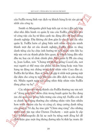 n

QUY LUÊÅT 1: TÖËI ÀA HOÁA TAÂI SAÃN GIAÁ TRÕ NHÊËT

ch
24
h.v

cuãa FedEx trong lônh vûåc dõch vuå khaách haâng laâ taâi saãn giaá trõ
nhêët cuãa cöng ty.

oru

m.
te

Smith vaâ Margaritis phöëi húåp tñch cûåc vaâ ùn yá àïën nöîi hêìu
nhû nhaâ àiïìu haânh vaâ quaãn lyá naâo cuãa FedEx cuäng àïìu noái
vïì cöng viïåc cuãa hoå tûâ khña caånh taác àöång àöëi vúái danh tiïëng
doanh nghiïåp. Àêy khöng chó àún giaãn laâ vêën àïì cuãa caác nhaâ
quaãn lyá. FedEx luön cöë gùæng biïën möîi nhên viïn cuãa mònh
thaânh möåt àaåi sûá cuãa doanh nghiïåp. FedEx nhêån ra rùçng
danh tiïëng cuãa hoå chõu aãnh hûúãng tûâ möîi nhên viïn khi hoå
tiïëp xuác vúái caác thaânh phêìn liïn quan, tûâ khaách haâng àïën nhaâ
àêìu tû, hay caác töí chûác chñnh phuã. Nhaâ quaãn lyá PR cuãa cöng
ty, Joan Lollar, noái: “Chuáng töi khöng giöëng Coca-Cola, núi
moåi ngûúâi coá thïí mua saãn phêím taåi cûãa haâng hoùåc maáy baán
haâng tûå àöång maâ chùèng tröng thêëy nhên viïn Coca àêu caã.
FedEx thò laåi khaác. Baån seä luön bùæt gùåp ñt nhêët möåt gûúng mùåt
àaåi diïån cho cöng ty möîi khi baån cêìn àïën dõch vuå cuãa chuáng
töi. Nhiïìu ngûúâi ngaây naâo cuäng nhòn thêëy nhên viïn FedEx
àang phuåc vuå hoå”.

htt

p:/
/f

Caác nhên viïn trung thaânh cuãa FedEx thûúâng say sûa noái
vïì “doâng maáu tñm” tuön chaãy trong huyïët quaãn hoå (hoå àang
aám chó maâu tñm trong biïíu trûng cuãa cöng ty). FedEx coân àïì
ra chñnh saách tùång thûúãng cho nhûäng nhên viïn laâm nhiïìu
hún traách nhiïåm cuãa hoå vaâ cuãng cöë, tùng cûúâng danh tiïëng
cuãa cöng ty. Vñ duå, hoå trao giaãi “Chim ûng vaâng” cho nhûäng
nhên viïn têån tuåy nhû Darren Docherty – möåt quaãn lyá cêëp
cao úã Minneapolis àaä laái xe suöët ba tiïëng rûúäi àöìng höì àïí
àñch thên giao möåt öëng thöng àûúâng tiïíu bõ thêët laåc trûúác àoá
19

 