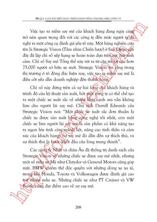 n

18 QUY LUÊÅT BÊËT BIÏËN PHAÁT TRIÏÍN DANH TIÏËNG THÛÚNG HIÏÅU CÖNG TY

ch
24
h.v

Viïåc taåo ra niïìm say mï cuãa khaách haâng àang ngaây caâng
trúã nïn quan troång àöëi vúái caác cöng ty àïën mûác ngûúâi ta àaä
nghô ra möåt cöng cuå àaánh giaá yïëu töë naây. Möåt haäng nghiïn cûáu
tïn laâ Strategic Vision (Têìm nhòn Chiïën lûúåc) úã San Diego gêìn
àêy àaä lêåp chó söë xïëp haång xe hoaân toaân dûåa trïn sûác huát tònh
caãm. Chó söë Say mï Töíng thïí naây ruát ra tûâ cêu traã lúâi cuãa hún
75.000 ngûúâi súã hûäu xe múái. Strategic Vision tin rùçng trong
thõ trûúâng ö tö àöng àuác hiïån nay, viïåc taåo ra niïìm say mï laâ
àiïìu cöët yïëu dêîn doanh nghiïåp àïën thaânh cöng.

oru

m.
te

Chó söë naây àûáng trïn caã sûå haâi loâng cuãa khaách haâng vaâ
trònh àöå cuãa kyä thuêåt saãn xuêët, búãi möåt cöng ty coá thïí chïë taåo
ra möåt chiïëc xe xuêët sùæc vïì nhiïìu khña caånh maâ vêîn khöng
laâm cho ngûúâi laái say mï. Chuã tõch Darrell Edwards cuãa
Strategic Vision noái: “Möåt chiïëc xe xuêët sùæc àún thuêìn laâ
chiïëc xe àûúåc saãn xuêët bùçng cöng nghïå töët nhêët, coân möåt
chiïëc xe laâm ngûúâi laái say mï laâ saãn phêím coá khaã nùng taåo
ra ngoån lûãa tònh caãm maänh liïåt, nêng cao tinh thêìn vaâ caãm
xuác cuãa khaách haâng. Sûå say mï àoá dêîn àïën sûå thñch thuá, vaâ
sûå thñch thuá laâ bûúác khúãi àêìu cuãa loâng trung thaânh”.

htt

p:/
/f

Caác cöng ty Nhêåt vaâ chêu Êu àaä thöëng trõ danh saách cuãa
Strategic Vision vïì nhûäng chiïëc xe àûúåc say mï nhêët, nhûng
möåt söë mêîu xe Myä nhû Chrysler vaâ General Motors cuäng goáp
mùåt. BMW chiïëm thïë àöåc quyïìn vúái nhûäng doâng xe xa xó,
trong khi Honda, Toyota vaâ Volkswagen àûúåc àaánh giaá cao
vúái nhiïìu mêîu xe. Nhûäng chiïëc xe nhû PT Cruiser vaâ VW
Beetle cuäng àaåt àiïím cao vïì sûå say mï.

208

 