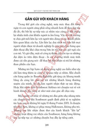 ch
24
h.v

GÊÌN GUÄI VÚÁI KHAÁCH HAÂNG

n

QUY LUÊÅT 7: TAÅO SÛÁC HUÁT TÒNH CAÃM

m.
te

Trong thïë giúái cuãa cöng nghïå, maáy moác thay àöíi tûâng
ngaây vaâ con ngûúâi cuäng phaãi söëng nhanh hún àïí theo kõp töëc
àöå àoá, thò bêët kyâ sûå tiïëp xuác caá nhên naâo cuäng coá thïí mang
laåi nhiïìu tònh caãm khiïën ngûúâi ta êëm loâng. Vêåy maâ rêët ñt cöng
ty chõu giûä möëi liïn laåc vúái ngûúâi tiïu duâng vaâ caác thaânh phêìn
liïn quan khaác cuãa hoå. Lêìn liïn laåc duy nhêët maâ hêìu hïët moåi
ngûúâi nhêån àûúåc tûâ doanh nghiïåp laâ cuöåc goåi chaâo haâng qua
àiïån thoaåi àêìy khoá chõu trong bûäa ùn töëi hay vaâo giúâ nguã cuãa
con treã. Vaâ giúâ àêy, möåt söë cöng ty thêåm chñ coân taåo ra nhûäng
àaåi diïån aão trïn àiïån thoaåi - laâ caác chûúng trònh maáy tñnh
àûúåc caâi sùén gioång noái - àïí thay hoå tiïëp nhêån vaâ traã lúâi nhûäng
than phiïìn cuãa baån.

p:/
/f

oru

Nhûäng troâ bõp búåm sûã duång cöng nghïå cao kiïíu nhû vêåy
chó laâm tùng thïm aác caãm vïì sûå giao tiïëp caá nhên. Khi chuöîi
cûãa haâng quêìn aáo Banana Republic gûãi tùång caác khung tranh
bùçng da cuâng lúâi caãm ún túái nhûäng khaách haâng thûúâng
xuyïn cuãa mònh, hoå àaä laâm ngûúâi nhêån thêåt sûå xuác àöång.
Hoùåc khi nhên viïn Southwest Airlines troâ chuyïån vui veã vúái
haânh khaách, hoå cuäng seä nhúá maäi caãm giaác dïî chõu naây.

htt

Moåi ngûúâi cûá nhùæc vïì nhûäng troâ àuâa giúän nheå nhaâng trïn
caác chuyïën bay khi Southwest quyïët àõnh phaãi toã ra nghiïm
tuác hún sau vuå khuãng böë ngaây 11 thaáng 9 nùm 2001. Ñt chuyïån
tiïëu lêm hún, khöng coá phuåc trang Halloween, khöng pha troâ.
Nhûng sau khi nhêån àûúåc thû cuãa haânh khaách “àoâi laåi”
nhûäng hoaåt àöång vui nhöån cuãa Southwest, haäng haâng khöng
naây laåi tiïëp tuåc coá nhûäng chuyïën bay àêìy ùæp tiïëng cûúâi.
209

 