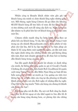 n

18 QUY LUÊÅT BÊËT BIÏËN PHAÁT TRIÏÍN DANH TIÏËNG THÛÚNG HIÏÅU CÖNG TY

ch
24
h.v

Nhiïìu cöng ty khuyïën khñch nhên viïn gêìn guäi vúái
khaách haâng cuãa mònh vaâ chên thaânh lùæng nghe nhûäng gò hoå
noái. Möîi thaáng, ngên haâng Citizens àaä goåi àiïån cho khoaãng
40.000 khaách haâng àïí tòm hiïíu vïì mûác àöå haâi loâng cuãa hoå
vaâ tòm nhûäng caách múái àïí nêng cêëp dõch vuå. Ngên haâng naây
àùåt nhiïåm vuå laâ phaãi liïn hïå vúái khaách haâng ñt nhêët möîi nùm
möåt lêìn.

m.
te

Citizens nhêën maånh rùçng hoå luön haânh àöång theo sûå
phaãn höìi cuãa khaách haâng. Vñ duå, khi nghe khaách haâng úã möåt
trong caác chi nhaánh Massachusetts cuãa hoå than phiïìn vïì viïåc
phaãi chúâ àúåi lêu, thïë laâ hoå lêåp tûác àûa ra ba biïån phaáp caãi
thiïån laâ böí sung thïm möåt ngûúâi thu ngên, caâi àùåt möåt maáy
thu ngên daânh riïng cho nhûäng khoaãn tiïìn gûãi khöng duâng
tiïìn mùåt, thuï möåt chuyïn gia dõch vuå àïí chaâo hoãi vaâ hûúáng
dêîn khaách haâng trong caác giao dõch.

p:/
/f

oru

Sau khi quyïët àõnh àêíy maånh lúåi nhuêån vaâ danh tiïëng
cuãa mònh, hïå thöëng cûãa haâng quêìn aáo giaá reã Goody’s Family
Clothing àaä cûã giaám àöëc àiïìu haânh Bob Goodfriend ài xuyïn
suöët vuâng Trung Têy cho àïën Miïìn Nam bùçng xe buyát àïí tòm
hiïíu xem phuå nûä thêåt sûå muöën gò. Caác quaãng caáo trïn ti-vi
thöng baáo vïì sûå hiïån diïån cuãa öng taåi àõa phûúng vaâ khuyïën
khñch phuå nûä àïën noái cho Bob nghe vïì nhûäng àiïìu hoå nghô.
Öng baão hoå laâ öng muöën “biïën cûãa haâng cuãa chuáng töi thaânh
cûãa haâng cuãa baån”.

htt

Rêët àöng phuå nûä àaä àïën. Hoå noái vúái Bob rùçng hoå thñch
moåi thûá, tûâ àöì loát ngoaåi cúä cho khöí ngûúâi to beáo àïën löëi ài
trong cûãa haâng röång thoaáng hún, coá phoâng àúåi cho chöìng
210

 