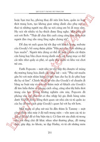 n

QUY LUÊÅT 7: TAÅO SÛÁC HUÁT TÒNH CAÃM

ch
24
h.v

hoùåc baån trai hoå, phoâng thay àöì nïn lúán hún, quêìn aáo húåp
thúâi trang hún, taåo khöng gian riïng daânh cho phuå nûä coá
thai vaâ nhûäng ngûúâi meå àêíy xe nöi cuâng em beá ài mua sùæm.
Hoå noái rêët nhiïìu vaâ hoå thñch àûúåc lùæng nghe. Möåt phuå nûä
noái vúái Bob: “Thêåt dïî chõu khi cuöëi cuâng cuäng tòm thêëy möåt
ngûúâi àaân öng sùén saâng lùæng nghe chuáng töi”.

m.
te

Àïí duy trò möëi quan hïå töët àeåp vúái khaách haâng, website
cuãa Goody’s böí sung thïm phêìn “Haäy noái cho Bob nhûäng gò
baån muöën”. Ngûúâi tiïu duâng coá thïí àïì xuêët yá kiïën caãi thiïån
cûãa haâng hay bêìu choån trong danh saách caác haång muåc coá thïí
caãi tiïën nhû quêìy caâ phï, söë quêìy thu ngên vaâ khu vui chúi
treã em.

p:/
/f

oru

Faith Popcorn – möåt nhaâ tû vêën tiïëp thõ chuyïn vïì maãng
thõ trûúâng haâng hoáa daânh cho phuå nûä – noái: “Phuå nûä muöën
gùæn boá vúái möåt nhaän hiïåu, vaâ nïëu baån cho hoå lyá do phuâ húåp
thò hoå seä laâm”. Chñnh baâ àaä tû vêën cho Goody’s vïì chuyïën ài
bùçng xe buyát naây vaâ coân túái thùm möåt söë khaách cuãa Goody’s
àïí tòm hiïíu thïm vïì phong caách söëng, cuäng nhû thõ hiïëu thúâi
trang cuãa hoå. Trong nhûäng nghiïn cûáu naây, Popcorn àaä
phoãng vêën caác phuå nûä coá thu nhêåp höå gia àònh haâng nùm
dûúái 50.000 àö-la, àöìng thúâi quan saát nhaâ cûãa vaâ tuã quêìn aáo
cuãa hoå àïí tòm caách giuáp Goody’s quan hïå vúái hoå töët hún.

htt

Möåt trong söë phuå nûä maâ baâ àïën thùm laâ Tammy – möåt
cöng nhên nhaâ maáy úã àöå tuöíi trung niïn – vöën xem caác tuã aáo
cuãa cö laâ chöî àïí cö baây biïån tuây yá. Cö laâm túái saáu chiïëc tuã trong
nhaâ vúái tûâng chuã àïì khaác nhau nhû thûúâng phuåc, àöì trûng
diïån, giaây deáp, aáo khoaác, xe àaåp Harley, vaâ tuã cêët nhûäng moán
211

 