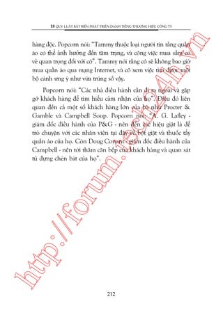 n

18 QUY LUÊÅT BÊËT BIÏËN PHAÁT TRIÏÍN DANH TIÏËNG THÛÚNG HIÏÅU CÖNG TY

ch
24
h.v

haâng àöåc. Popcorn noái: “Tammy thuöåc loaåi ngûúâi tin rùçng quêìn
aáo coá thïí aãnh hûúãng àïën têm traång, vaâ cöng viïåc mua sùæm coá
veã quan troång àöëi vúái cö”. Tammy noái rùçng cö seä khöng bao giúâ
mua quêìn aáo qua maång Internet, vaâ cö xem viïåc tòm àûúåc möåt
böå caánh ûng yá nhû vûâa truáng söë vêåy.

htt

p:/
/f

oru

m.
te

Popcorn noái: “Caác nhaâ àiïìu haânh cêìn ài ra ngoaâi vaâ gùåp
gúä khaách haâng àïí tòm hiïíu caãm nhêån cuãa hoå”. Àiïìu àoá liïn
quan àïën caã möåt söë khaách haâng lúán cuãa baâ nhû Procter &
Gamble vaâ Campbell Soup. Popcorn noái: “A. G. Lafley giaám àöëc àiïìu haânh cuãa P&G - nïn àïën caác hiïåu giùåt laâ àïí
troâ chuyïån vúái caác nhên viïn taåi àêy vïì böåt giùåt vaâ thuöëc têíy
quêìn aáo cuãa hoå. Coân Doug Conant - giaám àöëc àiïìu haânh cuãa
Campbell - nïn túái thùm cùn bïëp cuãa khaách haâng vaâ quan saát
tuã àûång cheán baát cuãa hoå”.

212

 