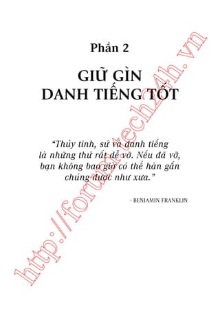 n

ch
24
h.v

Phêìn 2

m.
te

GIÛÄ GÒN
DANH TIÏËNG TÖËT

htt

p:/
/f

oru

“Thuãy tinh, sûá vaâ danh tiïëng
laâ nhûäng thûá rêët dïî vúä. Nïëu àaä vúä,
baån khöng bao giúâ coá thïí haân gùæn
chuáng àûúåc nhû xûa.”
- BENJAMIN FRANKLIN

 