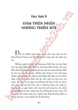 n

ch
24
h.v

Quy luêåt 8

m.
te

DAÁM THÛÂA NHÊÅN
NHÛÄNG THIÏËU SOÁT

À

öëi vúái nhiïìu ngûúâi tiïu duâng, viïåc mua sùæm taåi cûãa
haâng Home Depot coân khoá khùn hún cöng viïåc sûãa chûäa cuãa
hoå.

htt

p:/
/f

oru

Nhûäng ngûúâi tûå laâm vêåt duång gia àònh hay tûå sûãa chûäa
nhaâ cûãa phaát khiïëp khi àïën caác cûãa haâng thiïët bõ naây. Hoå caãm
thêëy nhû thïí àang lang thang trong möåt mï cung bêët têån. Khi
hoå loåt vaâo caác löëi ài doåc nhûäng gian haâng úã caác cûãa haâng
nhiïìu ngoác ngaách, hoå phaãi tûå tòm kiïëm hïët trïn cao röìi dûúái
thêëp maâ vêîn khöng thêëy thûá hoå cêìn nhû caái buáa hay voâi
nûúác. Tïå hún laâ hoå thêåm chñ khöng thïí tòm ra bêët cûá nhên
viïn naâo àeo taåp dïì maâu cam coá thûúng hiïåu cuãa cöng ty.
Hoåa hoùçn coá gùåp nhên viïn naâo thò cuöëi cuâng hoå vêîn phaãi
tûå tòm kiïëm búãi àaám nhên viïn kia chùèng àûúåc tñch sûå gò. Vaâ
sau cuöåc tòm kiïëm mïåt moãi, ngûúâi tiïu duâng thûúâng phaãi ra
vïì tay khöng vò saãn phêím àoá àaä hïët haâng.
215

 