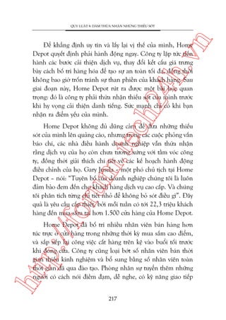 n

QUY LUÊÅT 8: DAÁM THÛÂA NHÊÅN NHÛÄNG THIÏËU SOÁT

ch
24
h.v

Àïí khùèng àõnh uy tñn vaâ lêëy laåi võ thïë cuãa mònh, Home
Depot quyïët àõnh phaãi haânh àöång ngay. Cöng ty lêåp tûác tiïën
haânh caác bûúác caãi thiïån dõch vuå, thay àöíi kïët cêëu giaá trûng
baây caách böë trñ haâng hoáa àïí taåo sûå an toaân töëi àa, àöìng thúâi
khöng bao giúâ tröën traánh sûå than phiïìn cuãa khaách haâng. Sau
giai àoaån naây, Home Depot ruát ra àûúåc möåt baâi hoåc quan
troång: àoá laâ cöng ty phaãi thûâa nhêån thiïëu soát cuãa mònh trûúác
khi hy voång caãi thiïån danh tiïëng. Sûác maånh chó coá khi baån
nhêån ra àiïím yïëu cuãa mònh.

p:/
/f

oru

m.
te

Home Depot khöng àuã duäng caãm àïí àûa nhûäng thiïëu
soát cuãa mònh lïn quaãng caáo, nhûng trong caác cuöåc phoãng vêën
baáo chñ, caác nhaâ àiïìu haânh doanh nghiïåp vêîn thûâa nhêån
rùçng dõch vuå cuãa hoå coân chûa tûúng xûáng vúái têìm voác cöng
ty, àöìng thúâi giaãi thñch chi tiïët vïì caác kïë hoaåch haânh àöång
àiïìu chónh cuãa hoå. Gary Jusela – möåt phoá chuã tõch taåi Home
Depot – noái: “Tuyïn böë cuãa doanh nghiïåp chuáng töi laâ luön
àaãm baão àem àïën cho khaách haâng dõch vuå cao cêëp. Vaâ chuáng
töi phên tñch tûâng chi tiïët nhoã àïí khöng boã soát àiïìu gò”. Àêy
quaã laâ yïu cêìu cêëp thiïët, búãi möîi tuêìn coá túái 22,3 triïåu khaách
haâng àïën mua sùæm taåi hún 1.500 cûãa haâng cuãa Home Depot.

htt

Home Depot àaä böë trñ nhiïìu nhên viïn baán haâng hún
tuác trûåc úã cûãa haâng trong nhûäng thúâi kyâ mua sùæm cao àiïím,
vaâ sùæp xïëp laåi cöng viïåc cêët haâng trïn kïå vaâo buöíi töëi trûúác
khi àoáng cûãa. Cöng ty cuäng loaåi búát söë nhên viïn baán thúâi
gian thiïëu kinh nghiïåm vaâ böí sung bùçng söë nhên viïn toaân
thúâi gian àaä qua àaâo taåo. Phoâng nhên sûå tuyïín thïm nhûäng
ngûúâi coá caách noái àiïìm àaåm, dïî nghe, coá kyä nùng giao tiïëp
217

 