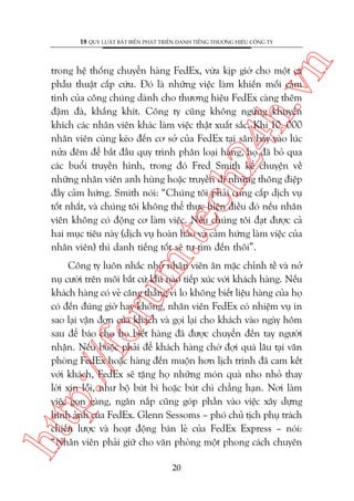 n

18 QUY LUÊÅT BÊËT BIÏËN PHAÁT TRIÏÍN DANH TIÏËNG THÛÚNG HIÏÅU CÖNG TY

m.
te

ch
24
h.v

trong hïå thöëng chuyïín haâng FedEx, vûâa kõp giúâ cho möåt ca
phêîu thuêåt cêëp cûáu. Àoá laâ nhûäng viïåc laâm khiïën möëi caãm
tònh cuãa cöng chuáng daânh cho thûúng hiïåu FedEx caâng thïm
àêåm àaâ, khùæng khñt. Cöng ty cuäng khöng ngûâng khuyïën
khñch caác nhên viïn khaác laâm viïåc thêåt xuêët sùæc. Khi 10. 000
nhên viïn cuâng keáo àïën cú súã cuãa FedEx taåi sên bay vaâo luác
nûãa àïm àïí bùæt àêìu quy trònh phên loaåi haâng, hoå àaä boã qua
caác buöíi truyïìn hònh, trong àoá Fred Smith kïí chuyïån vïì
nhûäng nhên viïn anh huâng hoùåc truyïìn ài nhûäng thöng àiïåp
àêìy caãm hûáng. Smith noái: “Chuáng töi phaãi cung cêëp dõch vuå
töët nhêët, vaâ chuáng töi khöng thïí thûåc hiïån àiïìu àoá nïëu nhên
viïn khöng coá àöång cú laâm viïåc. Nïëu chuáng töi àaåt àûúåc caã
hai muåc tiïu naây (dõch vuå hoaân haão vaâ caãm hûáng laâm viïåc cuãa
nhên viïn) thò danh tiïëng töët seä tûå tòm àïën thöi”.

htt

p:/
/f

oru

Cöng ty luön nhùæc nhúã nhên viïn ùn mùåc chónh tïì vaâ núã
nuå cûúâi trïn möi bêët cûá khi naâo tiïëp xuác vúái khaách haâng. Nïëu
khaách haâng coá veã cùng thùèng vò lo khöng biïët liïåu haâng cuãa hoå
coá àïën àuáng giúâ hay khöng, nhên viïn FedEx coá nhiïåm vuå in
sao laåi vêån àún cuãa khaách vaâ goåi laåi cho khaách vaâo ngaây höm
sau àïí baáo cho hoå biïët haâng àaä àûúåc chuyïín àïën tay ngûúâi
nhêån. Nïëu buöåc phaãi àïí khaách haâng chúâ àúåi quaá lêu taåi vùn
phoâng FedEx hoùåc haâng àïën muöån hún lõch trònh àaä cam kïët
vúái khaách, FedEx seä tùång hoå nhûäng moán quaâ nho nhoã thay
lúâi xin löîi, nhû böå buát bi hoùåc buát chò chùèng haån. Núi laâm
viïåc goån gaâng, ngùn nùæp cuäng goáp phêìn vaâo viïåc xêy dûång
hònh aãnh cuãa FedEx. Glenn Sessoms – phoá chuã tõch phuå traách
chiïën lûúåc vaâ hoaåt àöång baán leã cuãa FedEx Express – noái:
“Nhên viïn phaãi giûä cho vùn phoâng möåt phong caách chuyïn
20

 