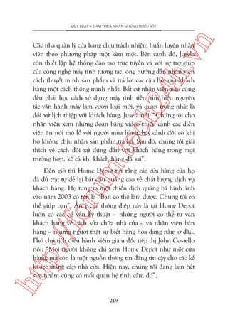 n

QUY LUÊÅT 8: DAÁM THÛÂA NHÊÅN NHÛÄNG THIÏËU SOÁT

m.
te

ch
24
h.v

Caác nhaâ quaãn lyá cûãa haâng chõu traách nhiïåm huêën luyïån nhên
viïn theo phûúng phaáp möåt keâm möåt. Bïn caånh àoá, Jusela
coân thiïët lêåp hïå thöëng àaâo taåo trûåc tuyïën vaâ vúái sûå trúå giuáp
cuãa cöng nghïå maáy tñnh tûúng taác, öng hûúáng dêîn nhên viïn
caách thuyïët minh saãn phêím vaâ traã lúâi caác cêu hoãi cuãa khaách
haâng möåt caách thöng minh nhêët. Bêët cûá nhên viïn naâo cuäng
àïìu phaãi hoåc caách sûã duång maáy tñnh tiïìn, tòm hiïíu nguyïn
tùæc vêån haânh maáy laâm vûúân loaåi múái, vaâ quan troång nhêët laâ
àöëi xûã lõch thiïåp vúái khaách haâng. Jusela noái: “Chuáng töi cho
nhên viïn xem nhûäng àoaån bùng video chiïëu caãnh caác diïîn
viïn ùn noái thö löî vúái ngûúâi mua haâng, hay caãnh àöi co khi
hoå khöng chõu nhêån saãn phêím traã laåi. Sau àoá, chuáng töi giaãi
thñch vïì caách àöëi xûã àuáng àùæn vúái khaách haâng trong moåi
trûúâng húåp, kïí caã khi khaách haâng àaä sai”.

htt

p:/
/f

oru

Àïën giúâ thò Home Depot tin rùçng caác cûãa haâng cuãa hoå
àaä àuã trêåt tûå àïí laåi bùæt àêìu quaãng caáo vïì chêët lûúång dõch vuå
khaách haâng. Hoå tung ra möåt chiïën dõch quaãng baá hònh aãnh
vaâo nùm 2003 coá tïn laâ “Baån coá thïí laâm àûúåc. Chuáng töi coá
thïí giuáp baån”. ÊÍn yá cuãa thöng àiïåp naây laâ taåi Home Depot
luön coá caác cöë vêën kyä thuêåt – nhûäng ngûúâi coá thïí tû vêën
khaách haâng vïì caách sûãa chûäa nhaâ cûãa -, vaâ nhên viïn baán
haâng – nhûäng ngûúâi thêåt sûå biïët haâng hoáa àang nùçm úã àêu.
Phoá chuã tõch àiïìu haânh kiïm giaám àöëc tiïëp thõ John Costello
noái: “Moåi ngûúâi khöng chó xem Home Depot nhû möåt cûãa
haâng, maâ coân laâ möåt nguöìn thöng tin àaáng tin cêåy cho caác kïë
hoaåch nêng cêëp nhaâ cûãa. Hiïån nay, chuáng töi àang laâm hïët
sûác nhùçm cuãng cöë möëi quan hïå tònh caãm àoá”.

219

 