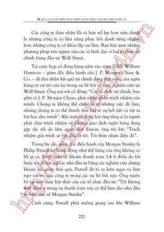 n

18 QUY LUÊÅT BÊËT BIÏËN PHAÁT TRIÏÍN DANH TIÏËNG THÛÚNG HIÏÅU CÖNG TY

ch
24
h.v

Caác cöng ty daám nhêån löîi vaâ hûáa nöî lûåc hún nûäa chñnh
laâ nhûäng cöng ty coá khaã nùng phuåc höìi danh tiïëng nhanh
hún nhûäng cöng ty cöë khoãa lêëp sai lêìm. Baån haäy xem nhûäng
phûúng phaáp traái ngûúåc cuãa caác võ laänh àaåo úã hai töí chûác taâi
chñnh haâng àêìu taåi Wall Street.

oru

m.
te

Taåi cuöåc hoåp cöí àöng haâng nùm vaâo nùm 2003, William
Harrison – giaám àöëc àiïìu haânh cuãa J. P. Morgan Chase &
Co. – àaä thuá nhêån kïët quaã taâi chñnh àaáng thêët voång cuãa ngên
haâng vaâ vai troâ cuãa hoå trong vuå bï böëi vïì cuöåc nghiïn cûáu taåi
Wall Street. Öng noái vúái cöí àöng: “Caác töí chûác taâi chñnh, bao
göìm caã J. P. Morgan Chase, phaãi nhêån phêìn traách nhiïåm cuãa
mònh. Chuáng ta khöng thïí chöëi caäi vïì nhûäng viïåc àaä laâm,
nhûng chuáng ta coá thïí thaânh têm baây toã sûå höëi tiïëc vaâ ruát ra
baâi hoåc cho mònh”. Khi möåt cöí àöng hoãi öng rùçng ai laâ ngûúâi
phaãi chõu traách nhiïåm vïì nhûäng giao dõch ngên haâng àang
gùåp rùæc röëi do liïn quan àïën Enron, öng traã lúâi: “Traách
nhiïåm giaãi trònh seä bùæt àêìu tûâ töi. Töi thûâa nhêån àiïìu àoá”.

htt

p:/
/f

Trong luác àoá, giaám àöëc àiïìu haânh cuãa Morgan Stanley laâ
Philip Purcell laåi haânh àöång nhû thïí haäng cuãa öng khöng coá
löîi gò caã. Bònh luêån vïì khoaãn thanh toaán 1,4 tó àö-la do lúâi
buöåc töåi àaä lûâa gaåt caác nhaâ àêìu tû bùçng caác nghiïn cûáu chûáng
khoaán laåc quan thaái quaá, Purcell àaä toã ra kiïu ngaåo vaâ laâm
ngú vai troâ cuãa cöng ty trong caác vuå bï böëi naây. Öng tuyïn
böë taåi möåt cuöåc höåi thaão cuãa caác töí chûác àêìu tû: “Töi khöng
thêëy àiïìu gò trong vuå thanh toaán naây coá thïí laâm cho nhaâ àêìu
tû bêån têm vïì Morgan Stanley”.
Cuöëi cuâng, Purcell phaãi xuöëng gioång sau khi William
222

 