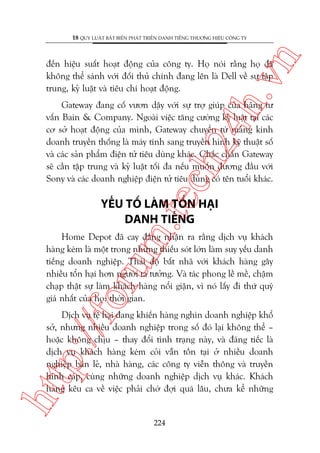 n

18 QUY LUÊÅT BÊËT BIÏËN PHAÁT TRIÏÍN DANH TIÏËNG THÛÚNG HIÏÅU CÖNG TY

ch
24
h.v

àïën hiïåu suêët hoaåt àöång cuãa cöng ty. Hoå noái rùçng hoå àaä
khöng thïí saánh vúái àöëi thuã chñnh àang lïn laâ Dell vïì sûå têåp
trung, kyã luêåt vaâ tiïu chñ hoaåt àöång.

m.
te

Gateway àang cöë vûún dêåy vúái sûå trúå giuáp cuãa haäng tû
vêën Bain & Company. Ngoaâi viïåc tùng cûúâng kyã luêåt taåi caác
cú súã hoaåt àöång cuãa mònh, Gateway chuyïín tûâ maãng kinh
doanh truyïìn thöëng laâ maáy tñnh sang truyïìn hònh kyä thuêåt söë
vaâ caác saãn phêím àiïån tûã tiïu duâng khaác. Chùæc chùæn Gateway
seä cêìn têåp trung vaâ kyã luêåt töëi àa nïëu muöën àûúng àêìu vúái
Sony vaâ caác doanh nghiïåp àiïån tûã tiïu duâng coá tïn tuöíi khaác.

YÏËU TÖË LAÂM TÖÍN HAÅI
DANH TIÏËNG

oru

Home Depot àaä cay àùæng nhêån ra rùçng dõch vuå khaách
haâng keám laâ möåt trong nhûäng thiïëu soát lúán laâm suy yïëu danh
tiïëng doanh nghiïåp. Thaái àöå bêët nhaä vúái khaách haâng gêy
nhiïìu töín haåi hún ngûúâi ta tûúãng. Vaâ taác phong lïì mïì, chêåm
chaåp thêåt sûå laâm khaách haâng nöíi giêån, vò noá lêëy ài thûá quyá
giaá nhêët cuãa hoå: thúâi gian.

htt

p:/
/f

Dõch vuå tïå haåi àang khiïën haâng nghòn doanh nghiïåp khöí
súã, nhûng nhiïìu doanh nghiïåp trong söë àoá laåi khöng thïí –
hoùåc khöng chõu – thay àöíi tònh traång naây, vaâ àaáng tiïëc laâ
dõch vuå khaách haâng keám coãi vêîn töìn taåi úã nhiïìu doanh
nghiïåp baán leã, nhaâ haâng, caác cöng ty viïîn thöng vaâ truyïìn
hònh caáp, cuâng nhûäng doanh nghiïåp dõch vuå khaác. Khaách
haâng kïu ca vïì viïåc phaãi chúâ àúåi quaá lêu, chûa kïí nhûäng

224

 