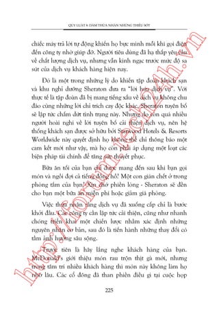 n

QUY LUÊÅT 8: DAÁM THÛÂA NHÊÅN NHÛÄNG THIÏËU SOÁT

ch
24
h.v

chiïëc maáy traã lúâi tûå àöång khiïën hoå bûåc mònh möîi khi goåi àiïån
àïën cöng ty nhúâ giuáp àúä. Ngûúâi tiïu duâng àaä haå thêëp yïu cêìu
vïì chêët lûúång dõch vuå, nhûng vêîn kinh ngaåc trûúác mûác àöå sa
suát cuãa dõch vuå khaách haâng hiïån nay.

m.
te

Àoá laâ möåt trong nhûäng lyá do khiïën têåp àoaân khaách saån
vaâ khu nghó dûúäng Sheraton àûa ra “lúâi hûáa dõch vuå”. Vúái
thûåc tïë laâ têåp àoaân àaä bõ mang tiïëng xêëu vïì dõch vuå khöng chu
àaáo cuâng nhûäng lúâi chó trñch cay àöåc khaác, Sheraton tuyïn böë
seä lêåp tûác chêëm dûát tònh traång naây. Nhûng do coân quaá nhiïìu
ngûúâi hoaâi nghi vïì lúâi tuyïn böë caãi thiïån dõch vuå, nïn hïå
thöëng khaách saån àûúåc súã hûäu búãi Starwood Hotels & Resorts
Worldwide naây quyïët àõnh hoå khöng thïí chó thöng baáo möåt
cam kïët múái nhû vêåy, maâ hoå coân phaãi aáp duång möåt loaåt caác
biïån phaáp taâi chñnh àïí tùng sûác thuyïët phuåc.

oru

Bûäa ùn töëi cuãa baån chó àûúåc mang àïën sau khi baån goåi
moán vaâ ngöìi àúåi caã tiïëng àöìng höì? Möåt con giaán chïët úã trong
phoâng tùæm cuãa baån? Xin chúá phiïìn loâng - Sheraton seä àïìn
cho baån möåt bûäa ùn miïîn phñ hoùåc giaãm giaá phoâng.

p:/
/f

Viïåc thûâa nhêån rùçng dõch vuå àaä xuöëng cêëp chó laâ bûúác
khúãi àêìu. Caác cöng ty cêìn lêåp tûác caãi thiïån, cuäng nhû nhanh
choáng triïín khai möåt chiïën lûúåc nhùçm xaác àõnh nhûäng
nguyïn nhên cú baãn, sau àoá laâ tiïën haânh nhûäng thay àöíi coá
têìm aãnh hûúãng sêu söång.

htt

Trûúác tiïn laâ haäy lùæng nghe khaách haâng cuãa baån.
McDonald’s giúái thiïåu moán rau tröån thõt gaâ múái, nhûng
trong têm trñ nhiïìu khaách haâng thò moán naây khöng laâm hoå
nhúá lêu. Caác cöí àöng àaä than phiïìn àiïìu gò taåi cuöåc hoåp
225

 