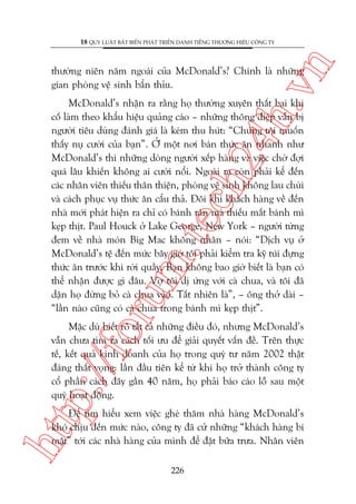 n

18 QUY LUÊÅT BÊËT BIÏËN PHAÁT TRIÏÍN DANH TIÏËNG THÛÚNG HIÏÅU CÖNG TY

ch
24
h.v

thûúâng niïn nùm ngoaái cuãa McDonald’s? Chñnh laâ nhûäng
gian phoâng vïå sinh bêín thóu.

oru

m.
te

McDonald’s nhêån ra rùçng hoå thûúâng xuyïn thêët baåi khi
cöë laâm theo khêíu hiïåu quaãng caáo – nhûäng thöng àiïåp vêîn bõ
ngûúâi tiïu duâng àaánh giaá laâ keám thu huát: “Chuáng töi muöën
thêëy nuå cûúâi cuãa baån”. ÚÃ möåt núi baán thûác ùn nhanh nhû
McDonald’s thò nhûäng doâng ngûúâi xïëp haâng vaâ viïåc chúâ àúåi
quaá lêu khiïën khöng ai cûúâi nöíi. Ngoaâi ra coân phaãi kïí àïën
caác nhên viïn thiïëu thên thiïån, phoâng vïå sinh khöng lau chuâi
vaâ caách phuåc vuå thûác ùn cêíu thaã. Àöi khi khaách haâng vïì àïën
nhaâ múái phaát hiïån ra chó coá baánh raán maâ thiïëu mêët baánh mò
keåp thõt. Paul Houck úã Lake George, New York – ngûúâi tûâng
àem vïì nhaâ moán Big Mac khöng nhên – noái: “Dõch vuå úã
McDonald’s tïå àïën mûác bêy giúâ töi phaãi kiïím tra kyä tuái àûång
thûác ùn trûúác khi rúâi quêìy. Baån khöng bao giúâ biïët laâ baån coá
thïí nhêån àûúåc gò àêu. Vúå töi dõ ûáng vúái caâ chua, vaâ töi àaä
dùån hoå àûâng boã caâ chua vaâo. Têët nhiïn laâ”, – öng thúã daâi –
“lêìn naâo cuäng coá caâ chua trong baánh mò keåp thõt”.

p:/
/f

Mùåc duâ biïët roä têët caã nhûäng àiïìu àoá, nhûng McDonald’s
vêîn chûa tòm ra caách töëi ûu àïí giaãi quyïët vêën àïì. Trïn thûåc
tïë, kïët quaã kinh doanh cuãa hoå trong quyá tû nùm 2002 thêåt
àaáng thêët voång: lêìn àêìu tiïn kïí tûâ khi hoå trúã thaânh cöng ty
cöí phêìn caách àêy gêìn 40 nùm, hoå phaãi baáo caáo löî sau möåt
quyá hoaåt àöång.

htt

Àïí tòm hiïíu xem viïåc gheá thùm nhaâ haâng McDonald’s
khoá chõu àïën mûác naâo, cöng ty àaä cûã nhûäng “khaách haâng bñ
mêåt” túái caác nhaâ haâng cuãa mònh àïí àùåt bûäa trûa. Nhên viïn
226

 