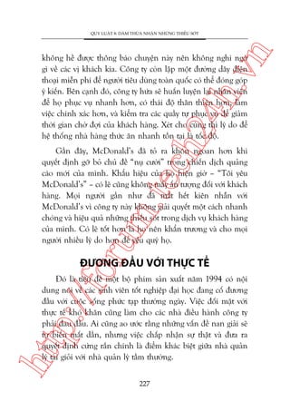 n

QUY LUÊÅT 8: DAÁM THÛÂA NHÊÅN NHÛÄNG THIÏËU SOÁT

ch
24
h.v

khöng hïì àûúåc thöng baáo chuyïån naây nïn khöng nghi ngúâ
gò vïì caác võ khaách kia. Cöng ty coân lêåp möåt àûúâng dêy àiïån
thoaåi miïîn phñ àïí ngûúâi tiïu duâng toaân quöëc coá thïí àoáng goáp
yá kiïën. Bïn caånh àoá, cöng ty hûáa seä huêën luyïån laåi nhên viïn
àïí hoå phuåc vuå nhanh hún, coá thaái àöå thên thiïån hún, laâm
viïåc chñnh xaác hún, vaâ kiïím tra caác quêìy tûå phuåc vuå àïí giaãm
thúâi gian chúâ àúåi cuãa khaách haâng. Xeát cho cuâng thò lyá do àïí
hïå thöëng nhaâ haâng thûác ùn nhanh töìn taåi laâ töëc àöå.

oru

m.
te

Gêìn àêy, McDonald’s àaä toã ra khön ngoan hún khi
quyïët àõnh gúä boã chuã àïì “nuå cûúâi” trong chiïën dõch quaãng
caáo múái cuãa mònh. Khêíu hiïåu cuãa hoå hiïån giúâ – “Töi yïu
McDonald’s” – coá leä cuäng khöng mêëy êën tûúång àöëi vúái khaách
haâng. Moåi ngûúâi gêìn nhû àaä mêët hïët kiïn nhêîn vúái
McDonald’s vò cöng ty naây khöng giaãi quyïët möåt caách nhanh
choáng vaâ hiïåu quaã nhûäng thiïëu soát trong dõch vuå khaách haâng
cuãa mònh. Coá leä töët hún laâ hoå nïn khêín trûúng vaâ cho moåi
ngûúâi nhiïìu lyá do hún àïí yïu quyá hoå.

ÀÛÚNG ÀÊÌU VÚÁI THÛÅC TÏË

htt

p:/
/f

Àoá laâ tiïu àïì möåt böå phim saãn xuêët nùm 1994 coá nöåi
dung noái vïì caác sinh viïn töët nghiïåp àaåi hoåc àang cöë àûúng
àêìu vúái cuöåc söëng phûác taåp thûúâng ngaây. Viïåc àöëi mùåt vúái
thûåc tïë khoá khùn cuäng laâm cho caác nhaâ àiïìu haânh cöng ty
phaãi àau àêìu. Ai cuäng ao ûúác rùçng nhûäng vêën àïì nan giaãi seä
tûå biïën mêët dêìn, nhûng viïåc chêëp nhêån sûå thêåt vaâ àûa ra
quyïët àõnh cûáng rùæn chñnh laâ àiïím khaác biïåt giûäa nhaâ quaãn
lyá taâi gioãi vúái nhaâ quaãn lyá têìm thûúâng.
227

 