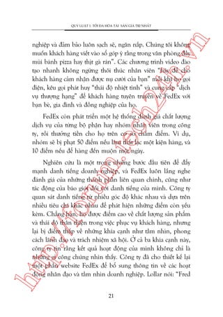 n

QUY LUÊÅT 1: TÖËI ÀA HOÁA TAÂI SAÃN GIAÁ TRÕ NHÊËT

ch
24
h.v

nghiïåp vaâ àaãm baão luön saåch seä, ngùn nùæp. Chuáng töi khöng
muöën khaách haâng viïët vaâo söí goáp yá rùçng trong vùn phoâng àêìy
muâi baánh pizza hay thõt gaâ raán”. Caác chûúng trònh video àaâo
taåo nhanh khöng ngûâng thöi thuác nhên viïn “haäy àïí cho
khaách haâng caãm nhêån àûúåc nuå cûúâi cuãa baån” möîi khi hoå goåi
àiïån, kïu goåi phaát huy “thaái àöå nhiïåt tònh” vaâ cung cêëp “dõch
vuå thûúång haång” àïí khaách haâng tuyïn truyïìn vïì FedEx vúái
baån beâ, gia àònh vaâ àöìng nghiïåp cuãa hoå.

m.
te

FedEx coân phaát triïín möåt hïå thöëng àaánh giaá chêët lûúång
dõch vuå cuãa tûâng böå phêån hay nhoám nhên viïn trong cöng
ty, röìi thûúãng tiïìn cho hoå trïn cú súã chêëm àiïím. Vñ duå,
nhoám seä bõ phaåt 50 àiïím nïëu laâm thêët laåc möåt kiïån haâng, vaâ
10 àiïím nïëu àïí haâng àïën muöån möåt ngaây.

htt

p:/
/f

oru

Nghiïn cûáu laâ möåt trong nhûäng bûúác àêìu tiïn àïí àêíy
maånh danh tiïëng doanh nghiïåp, vaâ FedEx luön lùæng nghe
àaánh giaá cuãa nhûäng thaânh phêìn liïn quan chñnh, cuäng nhû
taác àöång cuãa baáo giúái àöëi vúái danh tiïëng cuãa mònh. Cöng ty
quan saát danh tiïëng tûâ nhiïìu goác àöå khaác nhau vaâ dûåa trïn
nhiïìu tiïu chñ khaác nhau àïí phaát hiïån nhûäng àiïím coân yïëu
keám. Chùèng haån, hoå àûúåc àiïím cao vïì chêët lûúång saãn phêím
vaâ thaái àöå thên thiïån trong viïåc phuåc vuå khaách haâng, nhûng
laåi bõ àiïím thêëp vïì nhûäng khña caånh nhû têìm nhòn, phong
caách laänh àaåo vaâ traách nhiïåm xaä höåi. ÚÃ caã ba khña caånh naây,
cöng ty tin rùçng kïët quaã hoaåt àöång cuãa mònh khöng chó laâ
nhûäng gò cöng chuáng nhòn thêëy. Cöng ty àaä cho thiïët kïë laåi
möåt phêìn website FedEx àïí böí sung thöng tin vïì caác hoaåt
àöång nhên àaåo vaâ têìm nhòn doanh nghiïåp. Lollar noái: “Fred
21

 