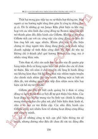 n

18 QUY LUÊÅT BÊËT BIÏËN PHAÁT TRIÏÍN DANH TIÏËNG THÛÚNG HIÏÅU CÖNG TY

m.
te

ch
24
h.v

Thêët baåi trong giao tiïëp taåo ra sûå thiïëu huåt thöng tin. Moåi
ngûúâi coá xu hûúáng nghô rùçng àún giaãn laâ cöng ty chùèng laâm
gò caã. Àoá laâ nhûäng gò maâ James Kilts phaát hiïån ra khi öng
hoåp vúái caác nhaâ laänh àaåo cöång àöìng taåi Boston ngay sau khi
trúã thaânh giaám àöëc àiïìu haânh cuãa Gillette. Khöng ai tin rùçng
Gillette tñch cûåc vúái caác cöng viïåc cuãa cöång àöìng, vaâ àiïìu àoá
laâm öng hïët sûác ngaåc nhiïn. Khaám phaá naây laâ dêëu hiïåu
chûáng toã rùçng ngûúâi tiïu duâng àang thiïëu möåt danh tiïëng
doanh nghiïåp vïì tinh thêìn cöng dên. Vaâ àiïìu àoá töìn taåi
khöng chó úã thaânh phöë quï hûúng Boston cuãa öng, maâ úã
nhiïìu vuâng khaác nûäa.

oru

Trïn thûåc tïë, nhaâ saãn xuêët dao caåo rêu naây àaä quyïn goáp
haâng triïåu àö-la vaâ haâng ngaân kiïån saãn phêím cho caác töí chûác
tûâ thiïån. Rùæc röëi nùçm úã chöî cöng ty chó lùång leä haânh àöång
maâ khöng keâm theo bêët kyâ àöång thaái naâo nhùçm tuyïn truyïìn
cho chñnh saách nhên àaåo cuãa mònh. Khöng möåt ai biïët túái
àiïìu àoá, trûâ nhûäng ngûúâi trûåc tiïëp àoán nhêån moán tiïìn hay
hiïån vêåt höî trúå tûâ Gillette.

htt

p:/
/f

Gillette giúâ àêy àaä biïët caách quaãng baá yá thûác vò cöång
àöìng vaâ luön tranh thuã cú höåi àïí tûå giúái thiïåu baãn thên. Caác
hoaåt àöång cuãa hoå têåp trung vaâo ba lônh vûåc chñnh laâ nhûäng
trung têm ung thû cho phuå nûä, phöí biïën kiïën thûác kinh tïë,
nhaâ úã vaâ núi cû truá khêín cêëp. Caác nhaâ àiïìu haânh cuãa
Gillette cuäng noái nhiïìu hún vïì nhûäng hoaåt àöång cöång àöìng
cuãa cöng ty mònh.
Laåi coá nhûäng cöng ty tñch cûåc phöí biïën thöng tin vïì
mònh, nhûng dûúâng nhû àiïìu àoá chûa àuã sûác taác àöång àïën
230

 