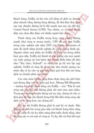 n

QUY LUÊÅT 8: DAÁM THÛÂA NHÊÅN NHÛÄNG THIÏËU SOÁT

ch
24
h.v

khaách haâng. FedEx, tûâ lêu vöën nöíi tiïëng vïì dõch vuå chuyïín
phaát nhanh bùçng àûúâng haâng khöng, àaä thûã khai thaác lônh
vûåc vêån chuyïín àûúâng böå laâ thïë maånh xûa nay cuãa àöëi thuã
United Parcel Service (UPS). Tuy nhiïn, coá veã nhû thöng
àiïåp naây chûa àïën àûúåc vúái nhiïìu ngûúâi tiïu duâng.

oru

m.
te

Danh tiïëng cuãa FedEx trong loâng cöng chuáng khöng
maånh nhû cöng ty mong muöën. UPS àaä qua mùåt FedEx
trong cuöåc nghiïn cûáu nùm 2002 cuãa Harris Interactive vïì
mûác àöå danh tiïëng doanh nghiïåp do cöng chuáng àaánh giaá.
Nguyïn nhên möåt phêìn do FedEx àaä thiïëu soát trong chiïën
lûúåc giao tiïëp. FedEx trúã thaânh tûâ cûãa miïång cuãa moåi ngûúâi
sau mêíu quaãng caáo haâi hûúác vúái nhûäng khêíu hiïåu dïî nhúá
nhû “Xin chaâo, Federal!” vaâ nhên vêåt gaä hïì noái lùæp ngöå
nghônh. FedEx roä raâng àaä xa rúâi caác tiïu chuêín quaãng caáo
trûúác àêy vaâ hoå cêìn sûå giao tiïëp hiïåu quaã hún khi múã röång
dõch vuå chuyïín phaát cuãa mònh.

p:/
/f

Caác viïn chûác FedEx cuäng thûâa nhêån rùçng cêìn phöí biïën
möåt thöng àiïåp naâo àoá hiïåu quaã hún. Nhûng Bill Margaritis
– trûúãng böå phêån danh tiïëng cuãa FedEx – noái: “Àêy laâ möåt
cöng viïåc lêu daâi, chûá khöng phaãi chó möåt súám möåt chiïìu.
Trong möi trûúâng truyïìn thöng rúâi raåc naây, chuáng töi cêìn coá
thúâi gian àïí laâm cho khaách haâng biïët àïën khaã nùng cung cêëp
dõch vuå àa daång hún cuãa chuáng töi”.

htt

Duâ sao thò FedEx khöng phaãi laâ möåt keã vö danh. Nïëu
khöng, sûå thêët baåi trong giao tiïëp vúái khaách haâng tiïìm nùng
coá thïí cûúáp ài cuãa hoå tiïìm nùng phaát triïín danh tiïëng, nhû
àaä tûâng xaãy ra vúái möåt söë cöng ty. Vñ duå, àöëi vúái hêìu hïët moåi
231

 
