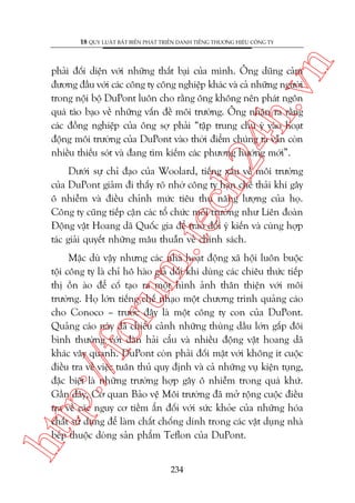 n

18 QUY LUÊÅT BÊËT BIÏËN PHAÁT TRIÏÍN DANH TIÏËNG THÛÚNG HIÏÅU CÖNG TY

ch
24
h.v

phaãi àöëi diïån vúái nhûäng thêët baåi cuãa mònh. Öng duäng caãm
àûúng àêìu vúái caác cöng ty cöng nghiïåp khaác vaâ caã nhûäng ngûúâi
trong nöåi böå DuPont luön cho rùçng öng khöng nïn phaát ngön
quaá taáo baåo vïì nhûäng vêën àïì möi trûúâng. Öng nhêån ra rùçng
caác àöìng nghiïåp cuãa öng súå phaãi “têåp trung chuá yá vaâo hoaåt
àöång möi trûúâng cuãa DuPont vaâo thúâi àiïím chuáng ta vêîn coân
nhiïìu thiïëu soát vaâ àang tòm kiïëm caác phûúng hûúáng múái”.

m.
te

Dûúái sûå chó àaåo cuãa Woolard, tiïëng xêëu vïì möi trûúâng
cuãa DuPont giaãm ài thêëy roä nhúâ cöng ty haån chïë thaãi khñ gêy
ö nhiïîm vaâ àiïìu chónh mûác tiïu thuå nùng lûúång cuãa hoå.
Cöng ty cuäng tiïëp cêån caác töí chûác möi trûúâng nhû Liïn àoaân
Àöång vêåt Hoang daä Quöëc gia àïí trao àöíi yá kiïën vaâ cuâng húåp
taác giaãi quyïët nhûäng mêu thuêîn vïì chñnh saách.

htt

p:/
/f

oru

Mùåc duâ vêåy nhûng caác nhaâ hoaåt àöång xaä höåi luön buöåc
töåi cöng ty laâ chó hö haâo giaã döëi khi duâng caác chiïu thûác tiïëp
thõ öìn aâo àïí cöë taåo ra möåt hònh aãnh thên thiïån vúái möi
trûúâng. Hoå lúán tiïëng chïë nhaåo möåt chûúng trònh quaãng caáo
cho Conoco – trûúác àêy laâ möåt cöng ty con cuãa DuPont.
Quaãng caáo naây àaä chiïëu caãnh nhûäng thuâng dêìu lúán gêëp àöi
bònh thûúâng vúái àaân haãi cêíu vaâ nhiïìu àöång vêåt hoang daä
khaác vêy quanh. DuPont coân phaãi àöëi mùåt vúái khöng ñt cuöåc
àiïìu tra vïì viïåc tuên thuã quy àõnh vaâ caã nhûäng vuå kiïån tuång,
àùåc biïåt laâ nhûäng trûúâng húåp gêy ö nhiïîm trong quaá khûá.
Gêìn àêy, Cú quan Baão vïå Möi trûúâng àaä múã röång cuöåc àiïìu
tra vïì caác nguy cú tiïìm êín àöëi vúái sûác khoãe cuãa nhûäng hoáa
chêët sûã duång àïí laâm chêët chöëng dñnh trong caác vêåt duång nhaâ
bïëp thuöåc doâng saãn phêím Teflon cuãa DuPont.
234

 