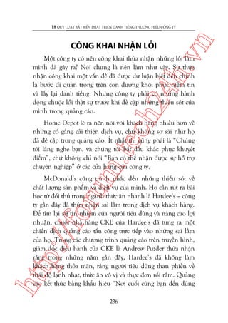 ch
24
h.v

CÖNG KHAI NHÊÅN LÖÎI

n

18 QUY LUÊÅT BÊËT BIÏËN PHAÁT TRIÏÍN DANH TIÏËNG THÛÚNG HIÏÅU CÖNG TY

Möåt cöng ty coá nïn cöng khai thûâa nhêån nhûäng löîi lêìm
mònh àaä gêy ra? Noái chung laâ nïn laâm nhû vêåy. Sûå thûâa
nhêån cöng khai möåt vêën àïì àaä àûúåc dû luêån biïët àïën chñnh
laâ bûúác ài quan troång trïn con àûúâng khöi phuåc niïìm tin
vaâ lêëy laåi danh tiïëng. Nhûng cöng ty phaãi coá nhûäng haânh
àöång chuöåc löîi thêåt sûå trûúác khi àïì cêåp nhûäng thiïëu soát cuãa
mònh trong quaãng caáo.

m.
te

Home Depot leä ra nïn noái vúái khaách haâng nhiïìu hún vïì
nhûäng cöë gùæng caãi thiïån dõch vuå, chûá khöng sú saâi nhû hoå
àaä àïì cêåp trong quaãng caáo. Ñt nhêët thò cuäng phaãi laâ “Chuáng
töi lùæng nghe baån, vaâ chuáng töi bùæt àêìu khùæc phuåc khuyïët
àiïím”, chûá khöng chó noái “Baån coá thïí nhêån àûúåc sûå höî trúå
chuyïn nghiïåp” úã caác cûãa haâng cuãa cöng ty.

htt

p:/
/f

oru

McDonald’s cuäng traánh nhùæc àïën nhûäng thiïëu soát vïì
chêët lûúång saãn phêím vaâ dõch vuå cuãa mònh. Hoå cêìn ruát ra baâi
hoåc tûâ àöëi thuã trong ngaânh thûác ùn nhanh laâ Hardee’s – cöng
ty gêìn àêy àaä thûâa nhêån sai lêìm trong dõch vuå khaách haâng.
Àïí tòm laåi sûå tñn nhiïåm cuãa ngûúâi tiïu duâng vaâ nêng cao lúåi
nhuêån, chuöîi nhaâ haâng CKE cuãa Hardee’s àaä tung ra möåt
chiïën dõch quaãng caáo têën cöng trûåc tiïëp vaâo nhûäng sai lêìm
cuãa hoå. Trong caác chûúng trònh quaãng caáo trïn truyïìn hònh,
giaám àöëc àiïìu haânh cuãa CKE laâ Andrew Puzder thûâa nhêån
rùçng trong nhûäng nùm gêìn àêy, Hardee’s àaä khöng laâm
khaách haâng thoãa maän, rùçng ngûúâi tiïu duâng than phiïìn vïì
thaái àöå laånh nhaåt, thûác ùn vö võ vaâ thûåc àún röëi rùæm. Quaãng
caáo kïët thuác bùçng khêíu hiïåu “Núi cuöëi cuâng baån àïën duâng
236

 