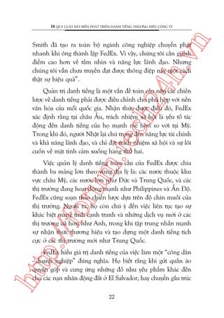n

18 QUY LUÊÅT BÊËT BIÏËN PHAÁT TRIÏÍN DANH TIÏËNG THÛÚNG HIÏÅU CÖNG TY

ch
24
h.v

Smith àaä taåo ra toaân böå ngaânh cöng nghiïåp chuyïín phaát
nhanh khi öng thaânh lêåp FedEx. Vò vêåy, chuáng töi cêìn giaânh
àiïím cao hún vïì têìm nhòn vaâ nùng lûåc laänh àaåo. Nhûng
chuáng töi vêîn chûa truyïìn àaåt àûúåc thöng àiïåp naây möåt caách
thêåt sûå hiïåu quaã”.

m.
te

Quaãn trõ danh tiïëng laâ möåt vêën àïì toaân cêìu nïn caác chiïën
lûúåc vïì danh tiïëng phaãi àûúåc àiïìu chónh cho phuâ húåp vúái nïìn
vùn hoáa cuãa möîi quöëc gia. Nhêån thûác àûúåc àiïìu àoá, FedEx
xaác àõnh rùçng taåi chêu Êu, traách nhiïåm xaä höåi laâ yïëu töë taác
àöång àïën danh tiïëng cuãa hoå maånh meä hún so vúái taåi Myä.
Trong khi àoá, ngûúâi Nhêåt laåi chuá troång àïën nùng lûåc taâi chñnh
vaâ khaã nùng laänh àaåo, vaâ chó àùåt traách nhiïåm xaä höåi vaâ sûå löi
cuöën vïì mùåt tònh caãm xuöëng haâng thûá hai.

p:/
/f

oru

Viïåc quaãn lyá danh tiïëng toaân cêìu cuãa FedEx àûúåc chia
thaânh ba maãng lúán theo vuâng àõa lyá laâ: caác nûúác thuöåc khu
vûåc chêu Myä, caác nûúác lúán nhû Àûác vaâ Trung Quöëc, vaâ caác
thõ trûúâng àang hoaåt àöång maånh nhû Philippines vaâ ÊËn Àöå.
FedEx cuäng soaån thaão chiïën lûúåc dûåa trïn àöå chñn muöìi cuãa
thõ trûúâng. Ngoaâi ra, hoå coân chuá yá àïën viïåc liïn tuåc taåo sûå
khaác biïåt mang tñnh caånh tranh vaâ nhûäng dõch vuå múái úã caác
thõ trûúâng cuä hún nhû Anh, trong khi têåp trung nhêën maånh
sûå nhêån thûác thûúng hiïåu vaâ taåo dûång möåt danh tiïëng tñch
cûåc úã caác thõ trûúâng múái nhû Trung Quöëc.

htt

FedEx hiïíu giaá trõ danh tiïëng cuãa viïåc laâm möåt “cöng dên
- doanh nghiïåp” àuáng nghôa. Hoå biïët rùçng khi gûãi quêìn aáo
quyïn goáp vaâ cung ûáng nhûäng àöì nhu yïëu phêím khaác àïën
cho caác naån nhên àöång àêët úã El Salvador, hay chuyïín gêëu truác
22

 