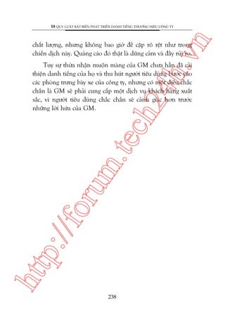 n

18 QUY LUÊÅT BÊËT BIÏËN PHAÁT TRIÏÍN DANH TIÏËNG THÛÚNG HIÏÅU CÖNG TY

ch
24
h.v

chêët lûúång, nhûng khöng bao giúâ àïì cêåp roä rïåt nhû trong
chiïën dõch naây. Quaãng caáo àoá thêåt laâ duäng caãm vaâ àêìy ruãi ro.

htt

p:/
/f

oru

m.
te

Tuy sûå thûâa nhêån muöån maâng cuãa GM chûa hùèn àaä caãi
thiïån danh tiïëng cuãa hoå vaâ thu huát ngûúâi tiïu duâng bûúác vaâo
caác phoâng trûng baây xe cuãa cöng ty, nhûng coá möåt àiïìu chùæc
chùæn laâ GM seä phaãi cung cêëp möåt dõch vuå khaách haâng xuêët
sùæc, vò ngûúâi tiïu duâng chùæc chùæn seä caãnh giaác hún trûúác
nhûäng lúâi hûáa cuãa GM.

238

 