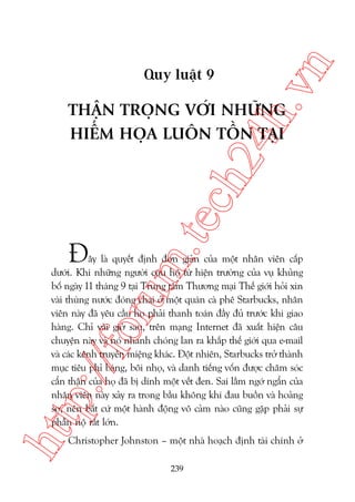 n

ch
24
h.v

Quy luêåt 9

m.
te

THÊÅN TROÅNG VÚÁI NHÛÄNG
HIÏÍM HOÅA LUÖN TÖÌN TAÅI

À

htt

p:/
/f

oru

êy laâ quyïët àõnh àún giaãn cuãa möåt nhên viïn cêëp
dûúái. Khi nhûäng ngûúâi cûáu höå tûâ hiïån trûúâng cuãa vuå khuãng
böë ngaây 11 thaáng 9 taåi Trung têm Thûúng maåi Thïë giúái hoãi xin
vaâi thuâng nûúác àoáng chai úã möåt quaán caâ phï Starbucks, nhên
viïn naây àaä yïu cêìu hoå phaãi thanh toaán àêìy àuã trûúác khi giao
haâng. Chó vaâi giúâ sau, trïn maång Internet àaä xuêët hiïån cêu
chuyïån naây vaâ noá nhanh choáng lan ra khùæp thïë giúái qua e-mail
vaâ caác kïnh truyïìn miïång khaác. Àöåt nhiïn, Starbucks trúã thaânh
muåc tiïu phó baáng, böi nhoå, vaâ danh tiïëng vöën àûúåc chùm soác
cêín thêån cuãa hoå àaä bõ dñnh möåt vïët àen. Sai lêìm ngúá ngêín cuãa
nhên viïn naây xaãy ra trong bêìu khöng khñ àau buöìn vaâ hoaãng
súå, nïn bêët cûá möåt haânh àöång vö caãm naâo cuäng gùåp phaãi sûå
phêîn nöå rêët lúán.
Christopher Johnston – möåt nhaâ hoaåch àõnh taâi chñnh úã
239

 