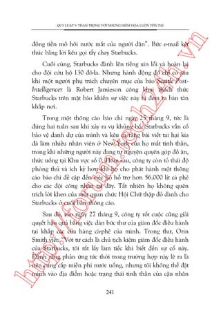 n

QUY LUÊÅT 9: THÊÅN TROÅNG VÚÁI NHÛÄNG HIÏÍM HOÅA LUÖN TÖÌN TAÅI

ch
24
h.v

àöìng tiïìn möì höi nûúác mùæt cuãa ngûúâi dên”. Bûác e-mail kïët
thuác bùçng lúâi kïu goåi têíy chay Starbucks.

Cuöëi cuâng, Starbucks àaânh lïn tiïëng xin löîi vaâ hoaân laåi
cho àöåi cûáu höå 130 àö-la. Nhûng haânh àöång àoá chó coá sau
khi möåt ngûúâi phuå traách chuyïn muåc cuãa baáo Seattle PostIntelligencer laâ Robert Jamieson cöng khai thaách thûác
Starbucks trïn mùåt baáo khiïën sûå viïåc naây bõ àem ra baân taán
khùæp núi.

oru

m.
te

Trong möåt thöng caáo baáo chñ ngaây 25 thaáng 9, tûác laâ
àuáng hai tuêìn sau khi xaãy ra vuå khuãng böë, Starbucks vêîn cöë
baão vïå danh dûå cuãa mònh vaâ kïu ca rùçng baâi viïët tai haåi kia
àaä laâm nhiïìu nhên viïn úã New York cuãa hoå mêët tinh thêìn,
trong khi nhûäng ngûúâi naây àang tûå nguyïån quyïn goáp àöì ùn,
thûác uöëng taåi Khu vûåc söë 0. Höm sau, cöng ty coân toã thaái àöå
phoâng thuã vaâ ñch kyã hún khi hoå cho phaát haânh möåt thöng
caáo baáo chñ àïì cêåp àïën viïåc hoå höî trúå hún 56.000 lñt caâ phï
cho caác àöåi cöng nhên taåi àêy. Têët nhiïn hoå khöng quïn
trñch lúâi khen cuãa möåt quan chûác Höåi Chûä thêåp àoã daânh cho
Starbucks úã cuöëi baãn thöng caáo.

htt

p:/
/f

Sau àoá, vaâo ngaây 27 thaáng 9, cöng ty röët cuöåc cuäng giaãi
quyïët hêåu quaã bùçng viïåc daán bûác thû cuãa giaám àöëc àiïìu haânh
taåi khùæp caác cûãa haâng caâ-phï cuãa mònh. Trong thû, Orin
Smith viïët: “Vúái tû caách laâ chuã tõch kiïm giaám àöëc àiïìu haânh
cuãa Starbucks, töi rêët lêëy laâm tiïëc khi biïët àïën sûå cöë naây.
Àaânh rùçng phaãn ûáng tûác thúâi trong trûúâng húåp naây leä ra laâ
nïn cung cêëp miïîn phñ nûúác uöëng, nhûng töi khöng thïí àùåt
mònh vaâo àõa àiïím hoùåc traång thaái tinh thêìn cuãa cêåu nhên
241

 