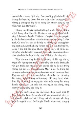 n

18 QUY LUÊÅT BÊËT BIÏËN PHAÁT TRIÏÍN DANH TIÏËNG THÛÚNG HIÏÅU CÖNG TY

ch
24
h.v

viïn treã àaä ra quyïët àõnh naây. Duâ sao thò quyïët àõnh àoá vêîn
khöng thïí biïån höå àûúåc, búãi noá hoaân toaân khöng phaãi laâ
nhûäng gò chuáng töi uãng höå vaâ mong àúåi tûâ möåt cöång sûå hay
nhên viïn cuãa Starbucks”.

m.
te

Nhûng moåi lúâi giaãi thñch àïìu laâ quaá muöån àöëi vúái nhûäng
khaách haâng nhû Gina St. Denise – möåt trúå lyá àiïìu haânh,
söëng úã Redondo Beach, California. Cö giêån dûä vúái cêëp quaãn
lyá cuãa Starbucks coân hún vúái anh nhên viïn baán haâng úã New
York. Cö noái: “Sai lêìm coá thïí xaãy ra, nhûng viïåc khöng phaãn
ûáng möåt caách nhanh choáng vaâ tñch cûåc múái laâm töi bûåc böåi.
Cöng ty thuã thïë àïën mûác khöng thïí tin nöíi”. Kïí tûâ luác àoá,
cö khöng coân laâ khaách quen cuãa Starbucks vaâ cö cuäng thuyïët
phuåc gia àònh lêîn baån beâ têíy chay hïå thöëng cûãa haâng naây.

p:/
/f

oru

Thêåt khoá tin rùçng Starbucks laåi vuång vïì àïën vêåy khi hoå
tûå gêy töín haåi nghiïm troång danh tiïëng cuãa mònh. Starbucks
vêîn giúái thiïåu caác cûãa hiïåu baán caâ-phï cuãa hoå laâ möåt trong
nhûäng núi laâm viïåc töët nhêët nûúác Myä. Taåi àoá, hoå trûng baây
caác cuöën saách moãng mö taã nghôa cûã cuãa mònh trong caác hoaåt
àöång xoáa muâ chûä cho treã em, höî trúå nhên àaåo cho caác nöng
dên tröìng caâ-phï, baão vïå möi trûúâng... Roä raâng hoå àaä nhêån
thûác àêìy àuã têìm quan troång cuãa tinh thêìn cöng dên trong
doanh nghiïåp àöëi vúái tònh caãm cuãa ngûúâi tiïu duâng, cuäng
nhû vúái danh tiïëng cuãa cöng ty.

htt

Taâi liïåu tuyïín duång cuãa Starbucks nhêën maånh thaái àöå
thên thiïån khi laâm viïåc, sûå cêìn thiïët cuãa nuå cûúâi vaâ caách cû
xûã kheáo leáo, dõch vuå khaách haâng xuêët sùæc vaâ luön sùén loâng
giuáp àúä ngûúâi khaác. Àïí khuyïën khñch nhên viïn, cöng ty
242

 