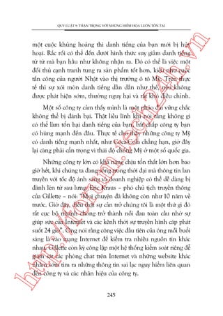 n

QUY LUÊÅT 9: THÊÅN TROÅNG VÚÁI NHÛÄNG HIÏÍM HOÅA LUÖN TÖÌN TAÅI

ch
24
h.v

möåt cuöåc khuãng hoaãng thò danh tiïëng cuãa baån múái bõ huãy
hoaåi. Rùæc röëi coá thïí àïën dûúái hònh thûác suy giaãm danh tiïëng
tûâ tûâ maâ baån hêìu nhû khöng nhêån ra. Àoá coá thïí laâ viïåc möåt
àöëi thuã caånh tranh tung ra saãn phêím töët hún, kiïíu nhû cuöåc
têën cöng cuãa ngûúâi Nhêåt vaâo thõ trûúâng ö tö Myä. Trïn thûåc
tïë thò sûå xoái moân danh tiïëng dêìn dêìn nhû thïë, nïëu khöng
àûúåc phaát hiïån súám, thûúâng nguy haåi vaâ rêët khoá àiïìu chónh.

m.
te

Möåt söë cöng ty caãm thêëy mònh laâ möåt phaáo àaâi vûäng chùæc
khöng thïí bõ àaánh baåi. Thêåt liïìu lônh khi noái rùçng khöng gò
coá thïí laâm töín haåi danh tiïëng cuãa baån, bêët chêëp cöng ty baån
coá huâng maånh àïën àêu. Thûåc tïë cho thêëy nhûäng cöng ty Myä
coá danh tiïëng maånh nhêët, nhû Coca-Cola chùèng haån, giúâ àêy
laåi caâng phaãi cêín troång vò thaái àöå chöëng Myä úã möåt söë quöëc gia.

htt

p:/
/f

oru

Nhûäng cöng ty lúán coá khaã nùng chõu töín thêët lúán hún bao
giúâ hïët, khi chuáng ta àang söëng trong thúâi àaåi maâ thöng tin lan
truyïìn vúái töëc àöå aánh saáng vaâ doanh nghiïåp coá thïí dïî daâng bõ
àaánh leán tûâ sau lûng. Eric Kraus – phoá chuã tõch truyïìn thöng
cuãa Gillette – noái: “Moåi chuyïån àaä khöng coân nhû 10 nùm vïì
trûúác. Giúâ àêy, àiïìu thêåt sûå caãn trúã chuáng töi laâ möåt thûá gò àoá
rêët cuåc böå nhanh choáng trúã thaânh nöîi àau toaân cêìu nhúâ sûå
giuáp sûác cuãa Internet vaâ caác kïnh thúâi sûå truyïìn hònh caáp phaát
suöët 24 giúâ”. Öng noái rùçng cöng viïåc àêìu tiïn cuãa öng möîi buöíi
saáng laâ vaâo maång Internet àïí kiïím tra nhiïìu nguöìn tin khaác
nhau. Gillette coân kyâ cöng lêåp möåt hïå thöëng kiïím soaát riïng àïí
giaám saát caác phoâng chat trïn Internet vaâ nhûäng website khaác
nhùçm súám tòm ra nhûäng thöng tin sai laåc nguy hiïím liïn quan
àïën cöng ty vaâ caác nhaän hiïåu cuãa cöng ty.
245

 