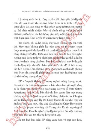 n

18 QUY LUÊÅT BÊËT BIÏËN PHAÁT TRIÏÍN DANH TIÏËNG THÛÚNG HIÏÅU CÖNG TY

ch
24
h.v

Lyá tûúãng nhêët laâ caác cöng ty phaãi àuã caãnh giaác àïí dêåp tùæt
möëi àe doåa trûúác khi noá trúã thaânh khöëi u aác tñnh. Àïí laâm
àûúåc àiïìu àoá, caác cöng ty phaãi phên cöng nhûäng con ngûúâi
cuå thïí chõu traách nhiïåm baão vïå danh tiïëng, vaâ giöëng nhû
Gillette, triïín khai caác hïå thöëng giao tiïëp nöåi böå vaâ kiïím soaát
thêåt hiïåu quaã. Àêy laâ yïëu töë quan troång haâng àêìu.

oru

m.
te

Têët nhiïn, chó coá hïå thöëng maáy moác töëi tên thöi thò chûa
àuã. Maáy moác khöng phaãi luác naâo cuäng coá thïí ngùn chùån
àûúåc nhûäng möëi àe doåa àöëi vúái danh tiïëng cuãa baån trûúác khi
cöng chuáng biïët àïën. Àiïìu cêìn laâm tiïëp theo laâ baån haäy nghe
ngoáng moåi àöång tônh vaâ phaát hiïån nhûäng thûá coá thïí laâ hiïím
hoåa cho danh tiïëng cuãa baån. Baån haäy triïín khai möåt kïë hoaåch
haânh àöång thêåt chi tiïët nhùçm giaãi quyïët vêën àïì caã bïn trong
lêîn bïn ngoaâi. Àûâng lûúäng lûå vaâ khöng nïn coá thaái àöå phoâng
thuã. Haäy sùén saâng àïí phaãn ûáng laåi moåi tònh huöëng maâ baån
coá thïí tûúãng tûúång àûúåc.

htt

p:/
/f

BP – “ngûúâi khöíng löì” trong ngaânh nùng lûúång, trûúác
àêy coá tïn laâ British Petroleum – hùèn chûa bao giúâ nghô rùçng
seä laâ nhên vêåt chñnh trong cuöåc xung àöåt vúái töí chûác Native
Americans (Ngûúâi Myä Baãn àõa) do liïn quan àïën möåt trong
nhûäng nhaâ laänh àaåo kyâ cûåu vaâ nöíi tiïëng nhêët cuãa hoå. Chuyïån
xaãy ra khi cöng ty vö yá lêëy tïn Crazy Horse àïí àùåt cho möåt dûå
aán khai thaác dêìu múái. Hêåu duïå cuãa doâng hoå Crazy Horse caãm
thêëy bõ xuác phaåm, vaâ cuâng vúái Trung têm Àa tñn ngûúäng vïì
Traách nhiïåm Doanh nghiïåp, hoå lêåp tûác phaãn àöëi viïåc thûúng
maåi hoáa möåt caái tïn thiïng liïng nhû vêåy.
Seä töët biïët bao nïëu BP nhaåy caãm hún vïì mùåt vùn hoáa,
246

 