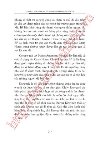 n

QUY LUÊÅT 9: THÊÅN TROÅNG VÚÁI NHÛÄNG HIÏÍM HOÅA LUÖN TÖÌN TAÅI

ch
24
h.v

nhûng ñt nhêët thò cöng ty cuäng àaä nhêån ra möëi àe doåa tiïìm
êín àöëi vúái danh tiïëng cuãa hoå trong thõ trûúâng quan troång laâ
Myä. BP liïìn phaãn ûáng rêët nhanh choáng vaâ khön ngoan. Hoå
khöng àïí cho cuöåc tranh caäi buâng phaát röång hún vaâ coá thïí
chêm ngoâi cho cuöåc chiïën tranh taåi phoâng xûã aán. Cöng ty àöíi
tïn cuãa dûå aán thaânh Thunder Horse vaâ caác nhaâ àiïìu haânh
BP àaä àñch thên túái gùåp caác thaânh viïn trong gia töåc Crazy
Horse, cuâng nhûäng ngûúâi àûáng àêìu gia töåc àïí tùång quaâ vaâ
noái lúâi xin löîi.

oru

m.
te

Cöng ty noái vúái Native Americans rùçng hoå lêëy laâm tiïëc vïì
viïåc sûã duång tïn Crazy Horse. Chiïën lûúåc cuãa BP àaä lêëy loâng
àûúåc giúái truyïìn thöng vaâ nhûäng baâi baáo tñch cûåc liïn tiïëp
àùng tin vïì haânh àöång naây. Trung têm Àa tñn ngûúäng, cuäng
nhû caác töí chûác traách nhiïåm doanh nghiïåp khaác, toã ra haâi
loâng vïì sûå nhaåy caãm cuãa cöng ty àöëi vúái caác giaá trõ vaâ vùn hoáa
cuãa nhûäng ngûúâi Myä baãn àõa.

htt

p:/
/f

Àaáng tiïëc laâ chó àïën khi vûúáng phaãi tai ûúng thò caác cöng
ty múái ruát àûúåc baâi hoåc vïì sûå caãnh giaác. Chó vò khöng coá caác
biïån phaáp àïì phoâng thñch húåp maâ caác cöng ty thûác ùn nhanh
nhû Burger King phaãi thu höìi caác moán àöì chúi nguy hiïím
tùång keâm theo goái thûác ùn cuãa treã em. Chó sau khi treã em bõ
ngaåt thúã vò möåt söë àöì chúi cuãa hoå, Burger King múái thêëy sûå
caãnh giaác khöng bao giúâ laâ thûâa caã. Caác nhaâ àiïìu haânh nhaâ
haâng hiïíu rùçng chñnh hoå, chûá khöng phaãi caác nhaâ saãn xuêët
àöì chúi, nïn thûã nghiïåm àöå an toaân cuãa nhûäng moán haâng
reã tiïìn.

247

 