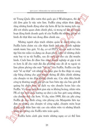 n

QUY LUÊÅT 1: TÖËI ÀA HOÁA TAÂI SAÃN GIAÁ TRÕ NHÊËT

ch
24
h.v

tûâ Trung Quöëc àïën vûúân thuá quöëc gia úã Washington, thò àoá
chó àún giaãn laâ viïåc nïn laâm. FedEx cuäng nhêån thûác àûúåc
rùçng nhûäng haânh àöång nhû vêåy luön àïí laåi êën tûúång tñch cûåc
àöëi vúái nhiïìu quan chûác chñnh phuã, vaâ trong nöî lûåc múã röång
hoaåt àöång kinh doanh quöëc tïë cuãa FedEx thò nhûäng giaá trõ vö
hònh àoá thêåt khoá maâ àong àïëm chñnh xaác.

htt

p:/
/f

oru

m.
te

Nhûäng ngûúâi chõu traách nhiïåm quaãn lyá danh tiïëng cuãa
FedEx luön chùm soác cêín thêån hònh aãnh cuãa doanh nghiïåp
mònh trûúác baáo giúái. Vñ duå, cú súã FXTV tûå saãn xuêët vaâ biïn
têåp baãn tin video vaâ dûång caác àoaån phim ngùæn vïì nhûäng chiïëc
maáy bay vaâ xe taãi FedEx, sau àoá múái gûãi cho caác àaâi truyïìn
hònh. Caách laâm àoá àaãm baão rùçng doanh nghiïåp seä gùåp ñt ruãi
ro hún laâ àïí cho möåt àaâi àõa phûúng naâo àoá ài ra ngoaâi vaâ
laâm phim phoãng vêën möåt “baác taâi” cuãa FedEx. FedEx coân lêåp
möåt “töí sûå thêåt” vúái nhiïåm vuå àûúåc giao laâ thu thêåp vaâ cung
cêëp bùçng chûáng cho giúái truyïìn thöng àïí àiïìu chónh nhûäng
cêu chuyïån vaâ tin àöìn khöng chñnh xaác. Caác nhaâ àiïìu haânh
cöng ty thûúâng xuyïn gùåp gúä caác ban biïn têåp cuãa baáo giúái àïí
quaãng baá chiïën lûúåc vaâ dõch vuå vêån chuyïín hoaân haão cuãa
FedEx. Vaâ trong suöët thúâi gian xaãy ra khuãng hoaãng, nhên viïn
PR cöë tòm moåi caách hûúáng sûå chuá yá cuãa baáo giúái sang nhûäng
cêu chuyïån tñch cûåc hún. Vñ duå, nùm 1998, khi caác phi cöng
FedEx àe doåa àònh cöng, vùn phoâng cuãa Margaritis liïn tuåc
àûa ra nhûäng cêu chuyïån vïì cöng nghïå, chuyïn mön hoaåt
àöång, tinh thêìn laâm viïåc cao cuãa nhên viïn vaâ nhûäng khaách
haâng tin tûúãng cuãa FedEx trïn toaân quöëc.
FedEx luön caãnh giaác trûúác nhûäng nguy cú coá thïí laâm
23

 