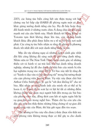 n

QUY LUÊÅT 9: THÊÅN TROÅNG VÚÁI NHÛÄNG HIÏÍM HOÅA LUÖN TÖÌN TAÅI

ch
24
h.v

2003, caác haäng taâu biïín cuäng hïët sûác thêån troång vúái höåi
chûáng suy hö hêëp cêëp (SARS) àïí phoâng ngûâa möåt cuá àoân
khaác giaáng xuöëng danh tiïëng cuãa hoå. Hoå àaä huãy hoùåc thay
àöíi haânh trònh úã nhûäng nûúác chêu AÁ àang chõu sûå têën cöng
maånh meä cuãa cùn bïånh naây. Haânh khaách tûâ Höìng Köng vaâ
Toronto taåm thúâi khöng àûúåc lïn taâu, coân nhûäng haânh
khaách khaác àïìu phaãi àûúåc kiïím tra y tïë taåi búâ biïín núi xuêët
phaát. Caác cöng ty taâu biïín nhêån ra rùçng àïì phoâng laâ phûúng
thuöëc töët nhêët àöëi vúái möåt danh tiïëng àang sa suát.

p:/
/f

oru

m.
te

Mùåc duâ vêåy nhûng ngay caã nhûäng ngûúâi caãnh giaác nhêët
àöi khi cuäng khöng àuã saáng suöët àïí giûä vûäng danh tiïëng.
Nhên viïn túâ The New York Times luön caãnh giaác vïì nhûäng
thiïëu soát vaâ haânh vi sai traái laâm töín haåi danh tiïëng doanh
nghiïåp, nhûng laåi àïí cho danh dûå nhaâ baáo cuãa mònh bõ töín
haåi nghiïm troång vaâo nùm 2003. Túâ baáo naây tiïët löå rùçng àaä
coá “haânh vi àaåo vùn vaâ bõa àùåt röång raäi” trong baâi tûúâng thuêåt
cuãa cûåu phoáng viïn Jayson Blair. Vuå viïåc naây àûúåc chuã buát
Arthur Ochs Sulzberger, Jr. goåi laâ “vïët àen khöíng löì” cho túâ
baáo. Khi nhêån ra rùçng hònh aãnh cuãa mònh rêët coá thïí seä bõ
hoen öë, túâ Times àaä raâ soaát laåi vaâ liïåt kï têët caã nhûäng àiïím
khöng chñnh xaác àûúåc moåi ngûúâi biïët àïën trong caác baâi baáo
cuãa phoáng viïn naây, àöìng thúâi cam kïët seä ngùn ngûâa bêët kyâ
vuå gian lêån naâo trong nghïì baáo. Thêåm chñ hoå coân yïu cêìu
àöåc giaã, nïëu tòm thêëy thïm nhûäng bùçng chûáng vïì sûå gian döëi
trong cöng viïåc cuãa Blair, thò haäy gûãi ngay àïën toâa soaån.

htt

Thïë nhûng túâ baáo naây vêîn chûa yá thûác àûúåc töín thêët maâ
möåt phoáng viïn khöng trung thûåc coá thïí gêy ra cho danh
249

 