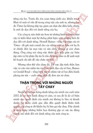 n

18 QUY LUÊÅT BÊËT BIÏËN PHAÁT TRIÏÍN DANH TIÏËNG THÛÚNG HIÏÅU CÖNG TY

ch
24
h.v

tiïëng cuãa hoå. Trûúác àoá, toâa soaån tûâng caãnh caáo, khiïín traách
Blair vïì möåt söë vêën àïì trong cöng viïåc cuãa anh ta, nhûng sau
àoá Times laåi khöng tiïëp tuåc giaám saát chùåt cheä àiïìu hiïín nhiïn
laâ möëi àe doåa àöëi vúái danh tiïëng cuãa hoå.

m.
te

Caác cöng ty nïn tónh taáo hún tûâ nhûäng kinh nghiïåm nhû
vêåy vaâ triïín khai möåt hïå thöëng phaát hiïån súám nhûäng möëi àe
doåa àöëi vúái danh tiïëng. Howell Raines - töíng biïn têåp cuãa túâ
Times - àaä gûãi möåt e-mail cho caác nhên viïn vaâ hûáa vúái hoå laâ
seä chónh àöën laåi moåi viïåc vaâ sûãa chûäa nhûäng gò coân chûa
àuáng. Öng cuäng noái rùçng viïåc thiïëu giao tiïëp giûäa caác biïn
têåp viïn vaâ böå phêån lêëy tin laâ vêën àïì troång têm vaâ àïì xuêët möåt
kïë hoaåch chi tiïët àïí sûãa chûäa sai lêìm.

oru

Nhûng nhû thïë vêîn chûa àuã. Àïí vûåc dêåy tinh thêìn laâm
viïåc vaâ cûáu vaän niïìm tin vaâo ban laänh àaåo cuãa túâ baáo, Raines
vaâ Gerald Boyd – töíng biïn têåp vaâ nhên vêåt söë hai àiïìu haânh
phoâng tin tûác – cuöëi cuâng phaãi àïå àún xin tûâ chûác.

THÊÅN TROÅNG VÚÁI NHÛÄNG NGÛÚÂI
TÊÍY CHAY

htt

p:/
/f

Nestleá àaä tûå laâm hoãng danh tiïëng cuãa mònh vaâo cuöëi nùm
2002 do coá möåt haânh àöång vö caãm, vaâ sau àoá laâ do cöë biïån
minh cho quyïët àõnh cuãa mònh maâ khöng lo baão vïå thanh
danh. Sûå thiïëu caãnh giaác dêîn àïën quyïët àõnh thiïëu tònh
ngûúâi cuãa cöng ty àaä khiïën hoå bõ kïu goåi têíy chay. Àêy chñnh
laâ möåt trong nhûäng hiïím hoåa thûúâng gùåp coá sûác taác àöång
maånh meä nhêët àöëi vúái danh tiïëng cuãa möåt cöng ty.

250

 