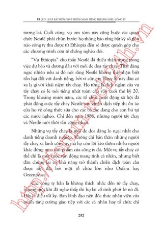 n

18 QUY LUÊÅT BÊËT BIÏËN PHAÁT TRIÏÍN DANH TIÏËNG THÛÚNG HIÏÅU CÖNG TY

ch
24
h.v

tûúng lai. Cuöëi cuâng, vuå om soâm naây cuäng buöåc caác quan
chûác Nestleá phaãi chuân bûúác: hoå thöng baáo rùçng bêët kyâ söë tiïìn
naâo cöng ty thu àûúåc tûâ Ethiopia àïìu seä àûúåc quyïn goáp cho
caác chûúng trònh cûáu tïë chöëng ngheâo àoái.

m.
te

“Vuå Ethiopia” cho thêëy Nestleá àaä thiïëu thêån troång trong
viïåc dûå baáo vaâ àûúng àêìu vúái möëi àe doåa têíy chay. Thêåt àaáng
ngaåc nhiïn nïëu ai àoá noái rùçng Nestleá khöng thïí nhêån biïët
töín haåi àöëi vúái danh tiïëng, búãi vò cöng ty Thuåy Sô naây àêu coá
xa laå gò vúái khaái niïåm têíy chay. Hoå tûâng laâ àñch ngùæm cuãa vuå
têíy chay coá leä nöíi tiïëng nhêët toaân cêìu vaâo cuöëi thïë kyã 20.
Trong khoaãng mûúâi nùm, caác töí chûác hoaåt àöång xaä höåi àaä
phaát àöång cuöåc têíy chay Nestleá sau chiïën dõch tiïëp thõ öìn aâo
cuãa hoå vïì cöng thûác sûäa cho caác baâ meå àang cho con buá taåi
caác nûúác ngheâo. Chó àïën nùm 1986, nhûäng ngûúâi têíy chay
vaâ Nestleá múái thöi têën cöng nhau.

p:/
/f

oru

Nhûäng vuå têíy chay laâ möëi àe doåa àaáng lo ngaåi nhêët cho
danh tiïëng doanh nghiïåp. Khöng chó baãn thên nhûäng ngûúâi
têíy chay xa laánh cöng ty, maâ hoå coân löi keáo thïm nhiïìu ngûúâi
khaác àûâng mua saãn phêím cuãa cöng ty àoá. Möåt vuå têíy chay coá
thïí chó laâ möåt cuöåc vêån àöång mang tñnh caá nhên, nhûng biïët
àêu chûâng laåi coá khaã nùng trúã thaânh chiïën dõch toaân cêìu
àûúåc sùæp àùåt búãi möåt töí chûác lúán nhû Oxfam hay
Greenpeace.

htt

Caác cöng ty hùèn laâ khöng thñch nhùæc àïën tûâ têíy chay,
nhûng möåt khi àaä nghe thêëy thò hoå laåi cöë tònh phúát lúâ noá ài.
Àêy laâ àiïìu töëi kyå. Ban laänh àaåo nïn àöëc thuác nhên viïn cuãa
mònh tùng cûúâng giao tiïëp vúái caác caá nhên hay töí chûác chó
252

 